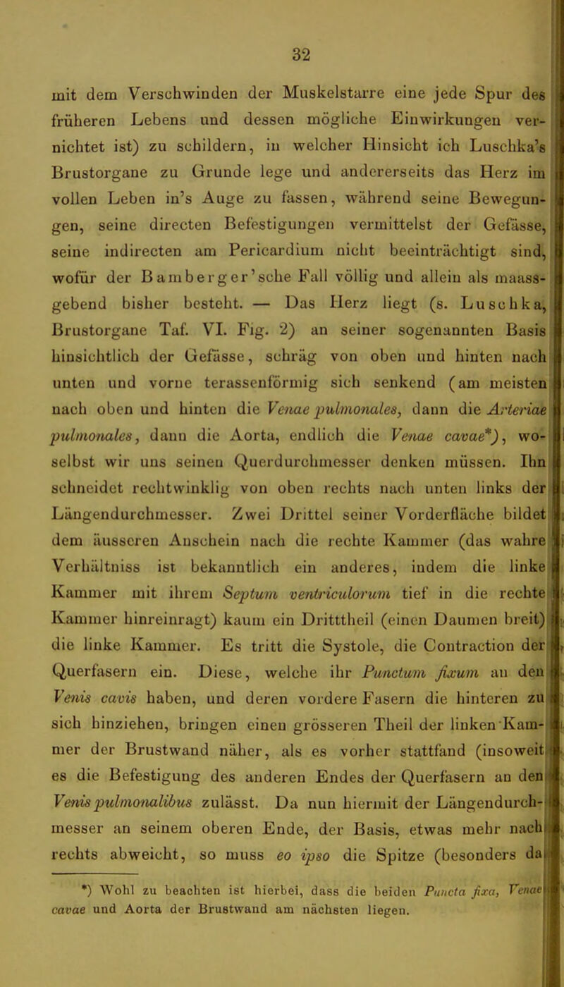 mit dem Verschwinden der Muskelstarre eine jede Spur des früheren Lebens und dessen mögliche Einwirkungen ver- niclitet ist) zu schildern, in welcher Hinsicht ich Luschka's Brustorgane zu Grunde lege und andererseits das Herz im vollen Leben in's Auge zu fassen, während seine Bewegun-( gen, seine directen Befestigungen vermittelst der Gefässe, seine indirecten am Pericardium nicht beeinträchtigt sind, wofür der Bamberg er'sehe Fall völlig und allein als maass- gebend bisher besteht. — Das Herz liegt (s. Luschka, Brustorgane Taf. VL Fig. 2) an seiner sogenannten Basis hinsichtlich der Gefässe, schräg von oben und hinten nach unten und vorne terasscnförmig sich senkend (am meisten nach oben und hinten die Veiiae pulmonales, dann die Arteriae pulmonales, dann die Aorta, endlich die Venae cavae*), wo- selbst wir uns seineu Querdurchmesser denken müssen. Ilm schneidet rechtwinklig von oben rechts nach unten links der li Längendurchmesser. Zwei Drittel seiner Vorderfläche bildet Is dem äusseren Anschein nach die rechte Kammer (das wahre l| Vcrhäitniss ist bekanntlich ein anderes, indem die linke Kammer mit ihrem Septum ventriculorum tief in die rechte Ifr Kammer hinreinragt) kaum ein Dritttheil (einen Daumen breit) die linke Kammer. Es tritt die Systole, die Coutraction detM, Querfasern ein. Diese, welche ihr Punctum fixum au deajj|(. Venis cavis haben, und deren vordere Fasern die hinteren zü sich hinziehen, bringen einen grösseren Theil der linken Kam mer der Brustwand näher, als es vorher stattfand (insoweitj es die Befestigung des anderen Endes der Querfasern an den Venispulmonalibus zulässt. Da nun hiermit der Längendurch messer an seinem oberen Ende, der Basis, etwas mehr nach rechts abweicht, so muss eo ipso die Spitze (besonders da *) Wohl zu beachten ist hierbei, dass die beiden Puncta fixa, Venaet cavae und Aorta der Brustwand am nächsten liegen.