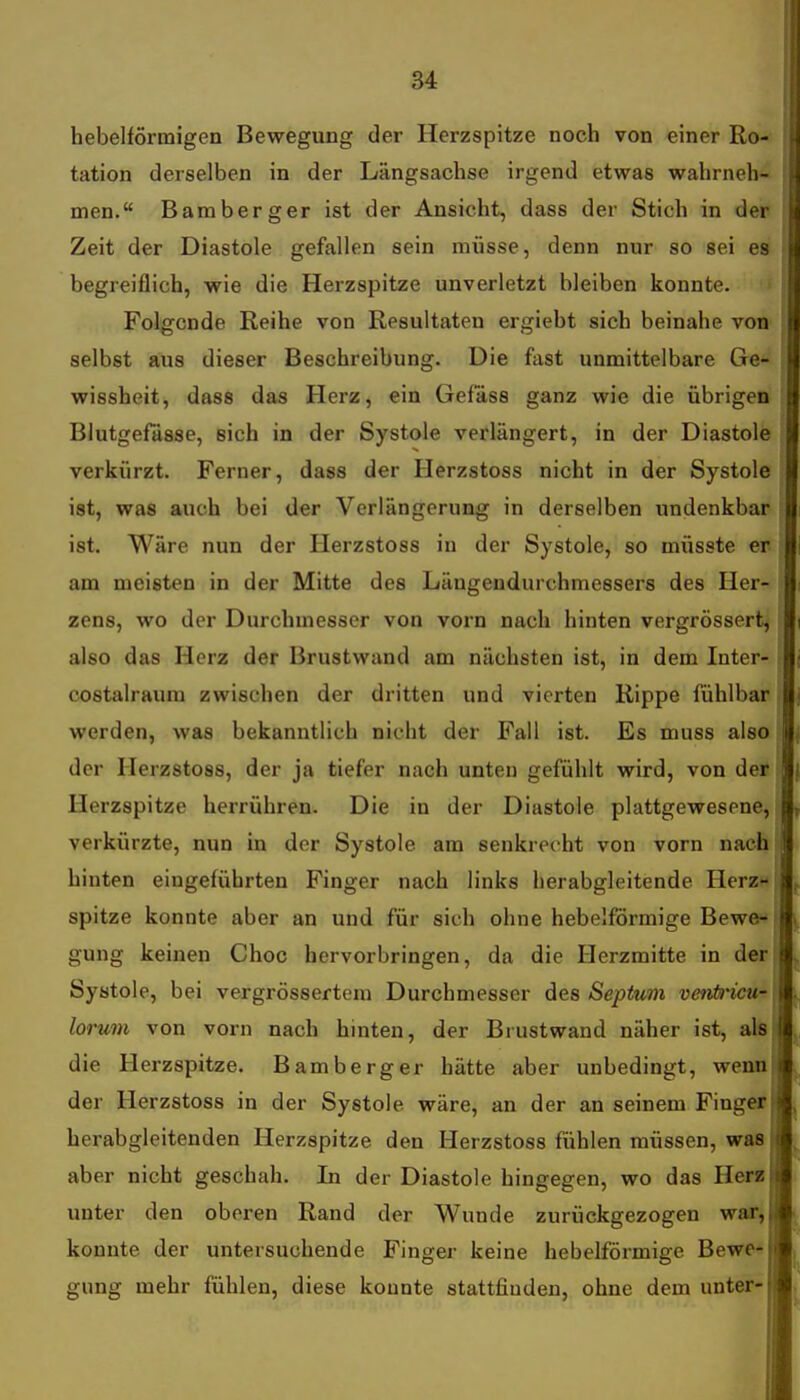 hebeiförmigen Bewegung der Herzspitze noch von einer Ro- tation derselben in der Längsachse irgend etwas wahrneh- men. Bamberger ist der Ansicht, dass der Stich in der Zeit der Diastole gefallen sein müsse, denn nur so sei es begreiflich, wie die Herzspitze unverletzt bleiben konnte. Folgende Reihe von Resultaten ergiebt sich beinahe von selbst aus dieser Beschreibung. Die ftist unmittelbare Ge- wissheit, dass das Herz, ein Gefass ganz wie die übrigen Blutgefässe, sich in der Systole verlängert, in der Diastole verkürzt. Ferner, dass der Herzstoss nicht in der Systole ist, was auch bei der Verlängerung in derselben undenkbar ist. Wäre nun der Herzstoss in der Systole, so müsste er am meisten in der Mitte des Längendurchmessers des Her- zens, wo der Durchmesser von vorn nach hinten vergrössert^ also das Herz der Brustwand am nächsten ist, in dem Inter- costalraum zwischen der dritten und vierten Rippe fühlbar werden, was bekanntlich nicht der Fall ist. Es muss also i der Herzstoss, der ja tiefer nach unten gefühlt wird, von der • Herzspitze herrühren. Die in der Diastole plattgewesene, i verkürzte, nun in der Systole am senkrecht von vorn nach hinten eingeführten Finger nach links herabgleitende Herz-[ spitze konnte aber an und für sich ohne hebeiförmige Bewe-f gung keinen Choc hervorbringen, da die Herzmitte in der! Systole, bei vergrössertem Durchmesser des Septum venti'icu-, lorum von vorn nach hinten, der Biustwand näher ist, als die Herzspitze. Bamberger hätte aber unbedingt, wenn der Herzstoss in der Systole wäre, an der an seinem Finger herabgleitenden Herzspitze den Herzstoss fühlen müssen, was aber nicht geschah. In der Diastole hingegen, wo das Herz unter den oberen Rand der Wunde zurückgezogen war, konnte der untersuchende Finger keine hebeiförmige Bewe- gung mehr fühlen, diese konnte stattfinden, ohne dem unter-