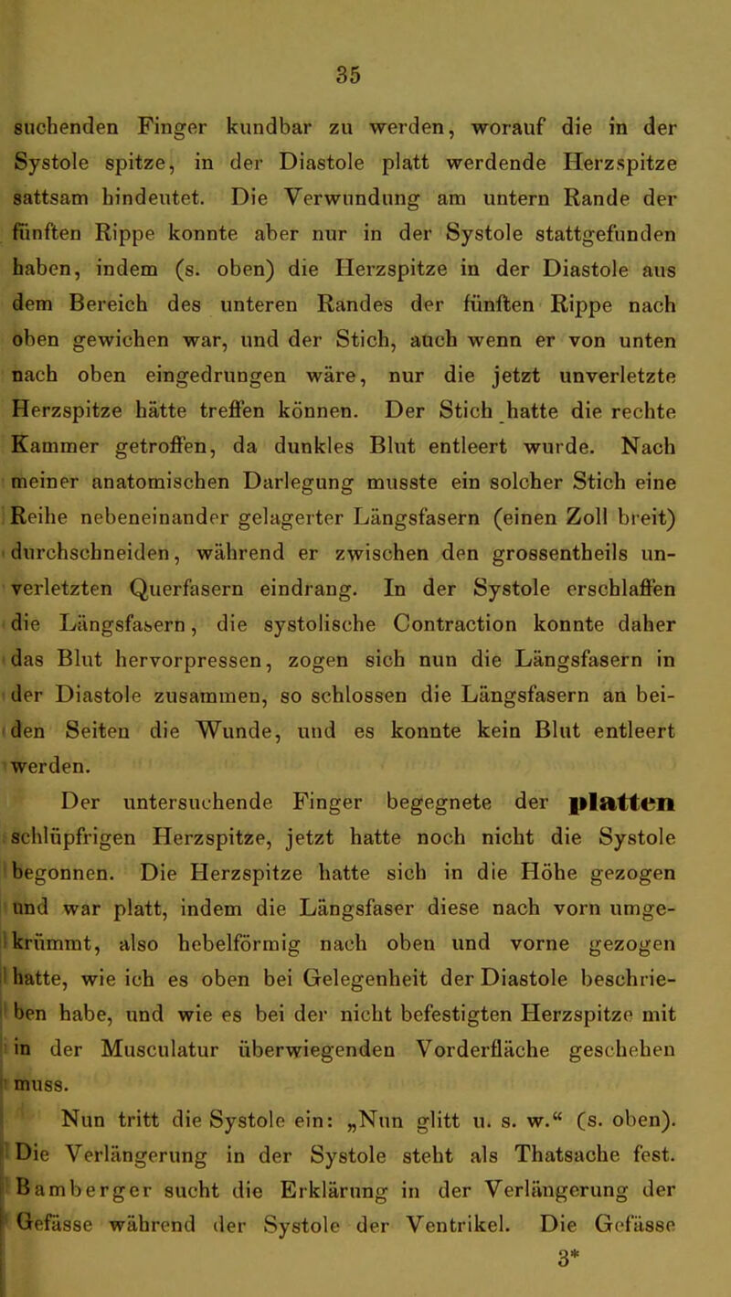 suchenden Finger kundbar zu werden, worauf die in der Systole spitze, in der Diastole platt werdende Herzspitze sattsam hindeutet. Die Verwundung am untern Rande der fünften Rippe konnte aber nur in der Systole stattgefunden haben, indem (s. oben) die Herzspitze in der Diastole aus dem Bereich des unteren Randes der fünften Rippe nach oben gewichen war, und der Stich, auch wenn er von unten nach oben eingedrungen wäre, nur die jetzt unverletzte Herzspitze hätte treffen können. Der Stich hatte die rechte Kammer getroffen, da dunkles Blut entleert wurde. Nach ' meiner anatomischen Darlegung musste ein solcher Stich eine Reihe nebeneinander gelagerter Längsfasern (einen Zoll bi eit) 1 durchschneiden, während er zwischen den grossentheils un- • verletzten Querfasern eindrang. In der Systole erschlaffen die Längsfabern, die systolische Contraction konnte daher < das Blut hervorpressen, zogen sich nun die Längsfasern in ! der Diastole zusammen, so schlössen die Längsfasern an bei- iden Seiten die Wunde, und es konnte kein Blut entleert 1 werden. Der untersuchende Finger begegnete der |ilatteil schlüpfrigen Herzspitze, jetzt hatte noch nicht die Systole (begonnen. Die Herzspitze hatte sich in die Höhe gezogen ' Ond war platt, indem die Längsfaser diese nach vorn umge- 1 krümmt, also hebeiförmig nach oben und vorne gezogen il hatte, wie ich es oben bei Gelegenheit der Diastole beschrie- I ben habe, und wie es bei der nicht befestigten Herzspitze mit i in der Musculatur überwiegenden Vorderfläche geschehen muss. Nun tritt die Systole ein: „Nun glitt u. s. w. (s. oben). ' Die Verlängerung in der Systole steht als Thatsache fest, t Bamberger sucht die Erklärung in der Verlängerung der ' GefUsse während der Systole der Ventrikel. Die Gcfässe 3*