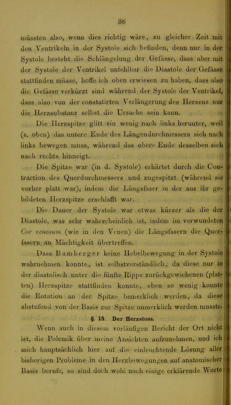 müssten also, wenn dies richtig wäre, zu gleicher Zeit rait den Ventrikeln in der Systole sich befinden, denn nur in der Systole besteht die Schlängelung der Gefässe, daes aber mit j der Systole der Ventrikel unfehlbar die Diastole der Gefässe j stattfinden müsse, hofie ich oben erwiesen zu haben, dass also die Gelässe verkürzt sind während der Systole der Ventrikel, dass also von der constatirten Verlängerung des Herzens nur die llorzsubstanz selbst die Ursache sein kann. Die Herzspitze glitt ein wenig nach links herunter, weil I (s. oben) das untere Ende des Längendurchmessers sich nach I links bewegen muss, während das obere Endo desselben sich nach rechts hinneigt. Die Spitze war (in d. Systole) erhärtet durch die Con- traction des Querdurchniessers und zugespitzt (während si^ vorher platt war), indem die Längsfaser in der aus ihr ge- bildeten Herzspitze erschlafl't war. Die Dauer der Systole war etwas kürzer als die der Diastole, was sehr wahi scheinlich ist, indem im verwundeten Cor venosum (wie in den Venen) die Längsfasern die Quer- fasern an Mächtigkeit übertrefien. Dass Bamberger keine Hebelbewegung in der Systole wahrnehmen konnte, ist selbstverständlich, da diese nur in der diastolisch unter die fünfte Rippe zurückgewichenen (plat- ten) Herzspitze stattfinden konnte, eben so wenig konnte die Rotation au der Spitze bemerklich werden, da diese abstufend von der Basis zur Spitze unmerklich werden musstp. §. 15. Der Herzstoss. Wenn auch in diesem vorläufiiren Bericht der Ort nicht ist, die Polemik über meine Ansichten aufzunehmen, und ich mich hauptsächlich hier auf die einleuchtende Lösung aller bisherigen Probleme in den Hei-zbewegungen auf anatomischer Basis berufe, so sind doch wohl noch einige erklärende Worte