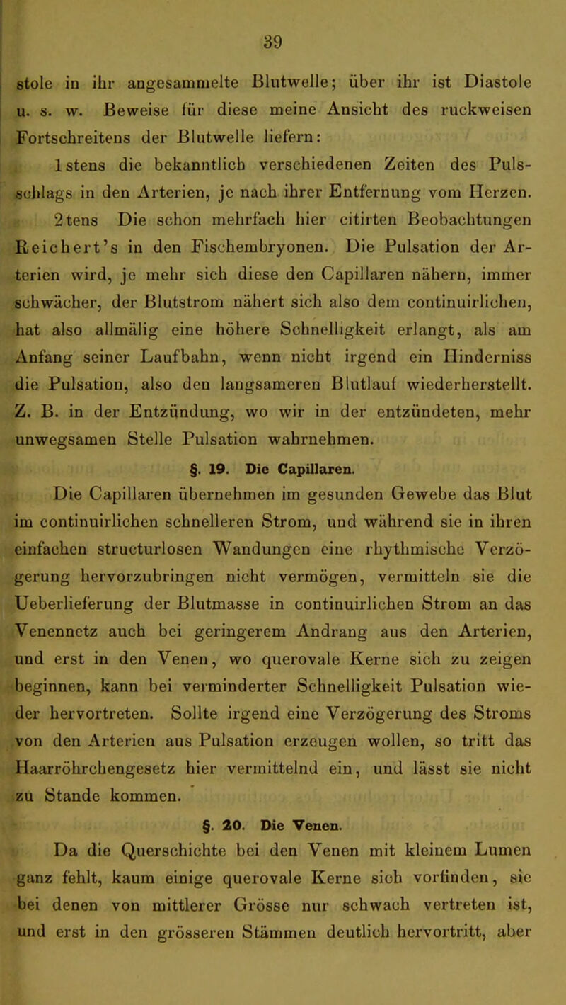 stole in ihr angesammelte Blutwelle; über ihr ist Diastole u. s. w. Beweise für diese meine Ansicht des ruckweisen Fortschreitens der Blutwelle liefern: Istens die bekanntlich verschiedenen Zeiten des Puls- schlags in den Arterien, je nach ihrer Entfernung vom Herzen. 2tens Die schon mehrfach hier citirten Beobachtungen Keichert's in den Fischembryonen. Die Pulsation der Ar- terien wird, je mehr sich diese den Capillaren nähern, immer schwächer, der Blutstrom nähert sich also dem continuirlichen, hat also allmälig eine höhere Schnelligkeit erlangt, als am Anfang seiner Laufbahn, wenn nicht irgend ein Hinderniss die Pulsation, also den langsameren Blutlauf wiederherstellt. Z. B. in der Entzündung, wo wir in der entzündeten, mehr unwegsamen Stelle Pulsation wahrnehmen. §. 19. Die Capillaren. Die Capillaren übernehmen im gesunden Gewebe das Blut im continuirlichen schnelleren Strom, und während sie in ihren einfachen structurlosen Wandungen eine rhythmische Verzö- gerung hervorzubringen nicht vermögen, vermitteln sie die Ueberlieferung der Blutmasse in continuirlichen Strom an das Venennetz auch bei geringerem Andrang aus den Arterien, und erst in den Venen, wo querovale Kerne sich zu zeigen beginnen, kann bei verminderter Schnelligkeit Pulsation wie- der hervortreten. Sollte irgend eine Verzögerung des Stroms ,von den Arterien aus Pulsation erzeugen wollen, so tritt das Haarröhrchengesetz hier vermittelnd ein, und lässt sie nicht zu Stande kommen. §. 20. Die Venen. Da die Querschichte bei den Venen mit kleinem Lumen ganz fehlt, kaum einige querovale Kerne sich vorfinden, sie bei denen von mittlerer Grösse nur schwach vertreten ist, und erst in den grösseren Stämmen deutlich hervortritt, aber