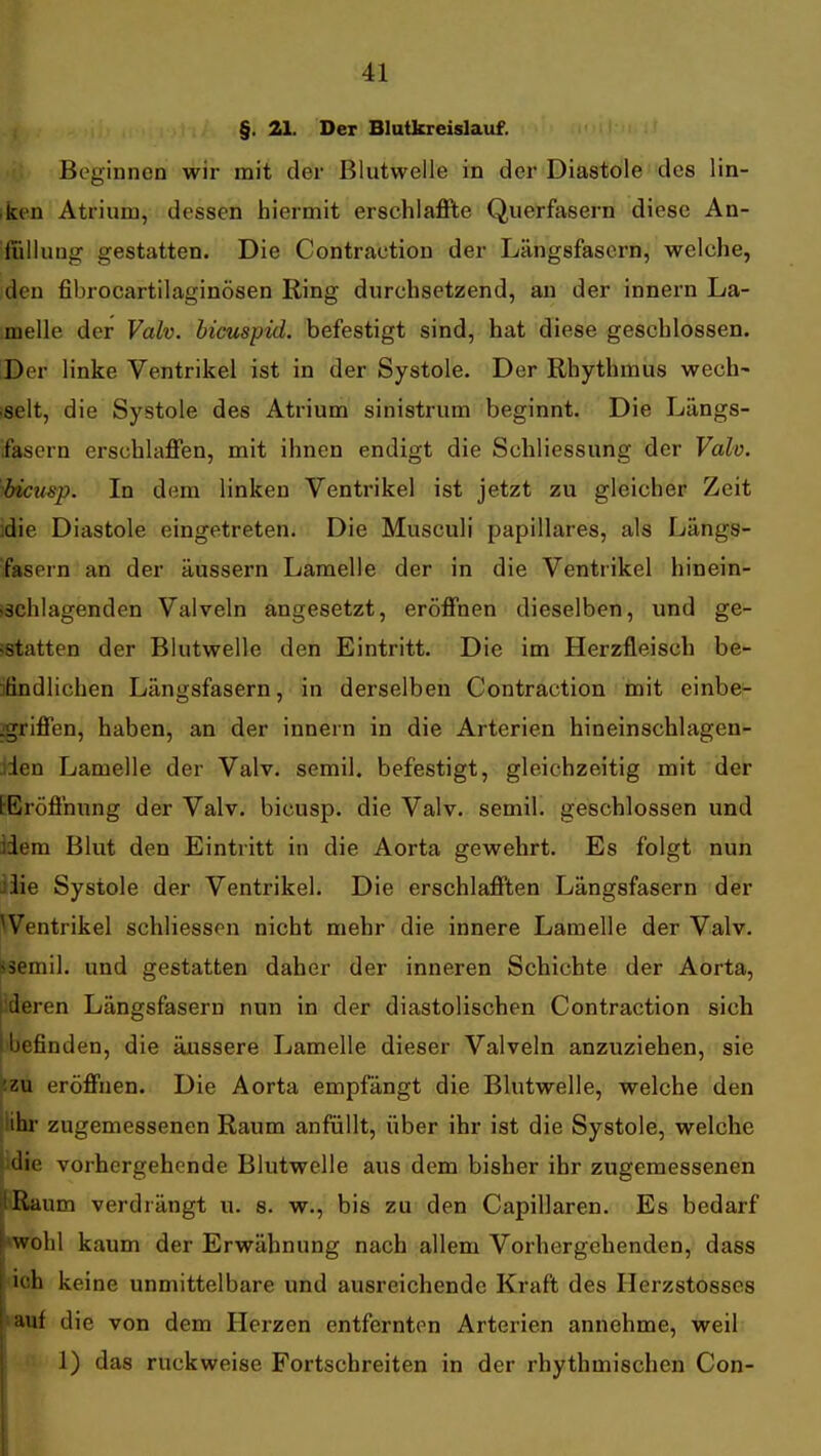 §. 21. Der Blutkreislauf. Beginnen wir mit der Blutwelle in der Diastole des lin- ken Atrium, dessen hiermit erschlaflPte Querfasern diese An- fiiliung gestatten. Die Contraction der Längsfasern, welche, den fibrocartilaginösen Ring durchsetzend, an der innern La- melle der Valv. bicuspid. befestigt sind, hat diese geschlossen. :Der linke Ventrikel ist in der Systole. Der Rhythmus wech- iselt, die Systole des Atrium sinistrum beginnt. Die Längs- fascrn erschlaffen, mit ihnen endigt die Schliessung der Valv. bicusp. In dem linken Ventrikel ist jetzt zu gleicher Zeit idie Diastole eingetreten. Die Musculi papilläres, als Längs- fasern an der äussern Lamelle der in die Ventrikel hinein- ischlagenden Valveln angesetzt, eröffnen dieselben, und ge- tstatten der Blutwelle den Eintritt. Die im Herzfleisch be- ]ßndlichen Längsfasern, in derselben Contraction mit einbe- :griffen, haben, an der innern in die Arterien hineinschlagen- Jden Lamelle der Valv. semil. befestigt, gleichzeitig mit der tEröffnung der Valv. bicusp. die Valv. semil. geschlossen und Hem Blut den Eintritt in die Aorta gewehrt. Es folgt nun iiie Systole der Ventrikel. Die erschlafften Längsfasern der Ventrikel schliessen nicht mehr die innere Lamelle der Valv. ssemil. und gestatten daher der inneren Schichte der Aorta, [ideren Längsfasern nun in der diastolischen Contraction sich Ibefinden, die äussere Lamelle dieser Valveln anzuziehen, sie izu eröffnen. Die Aorta empfängt die Blutwelle, welche den Jlihr zugemessenen Raum anfüllt, über ihr ist die Systole, welche idie vorhergehende Blutwelle aus dem bisher ihr zugemessenen JRaum verdrängt u. s. w., bis zu den Capillaren. Es bedarf wohl kaum der Erwähnung nach allem Vorhergehenden, dass h keine unmittelbare und ausreichende Kraft des Ilerzstosses I auf die von dem Herzen entfernton Arterien annehme, weil 1) das ruckweise Fortschreiten in der rhythmischen Con- i.