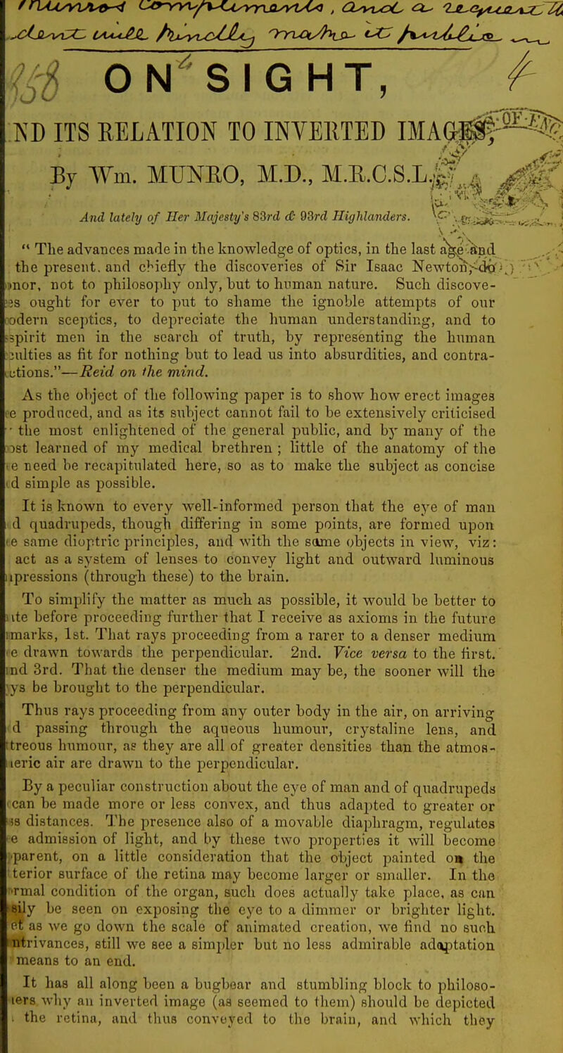 m ON^SIGHT, )0 m ITS RELATION TO INVEllTED IMAGrl^^^ By Wm. MUNEO, M.D., M.E.O.S.L^p-^^^ jdnd iofe/y of Her Majesty's 83rd c& 93rd Highlanders. P' - fS-Si^^til^^^J  Tlie advances made in the knowledge of optics, in the last a^Wd ^.^-.^ the present, and clnefly the discoveries of Sir Isaac Newton,^<igf V, ' .•nor, not to philosophy only, but to human nature. Such discove- '^s ought for ever to put to shame the ignoble attempts of our odern sceptics, to depreciate the liuman understanding, and to ^spirit men in the search of truth, by representing the human unities as fit for nothing but to lead us into absurdities, and contra- ,t;tions.—Reid on the mind. As the object of the following paper is to show how erect images le produced, and as its subject cannot fail to be extensively criticised • the most enlightened of the general public, and by many of the ost learned of my medical brethren ; little of the anatomy of the e need be recapitulated here, so as to make the subject as concise id simple as possible. It is known to every well-informed person that the ej^e of man d quadrupeds, though differing in some points, are formed upon le same dioptric principles, and with the same objects in view, viz: act as a system of lenses to convey light and outward luminous iipressions (through these) to the brain. To simplify the matter as much as possible, it would be better to ivte before proceeding further that I receive as axioms in the future . :marks, 1st. That rays proceeding from a rarer to a denser medium ' ■ e drawn towards the perpendicular. 2nd. Vice versa to the first, md 3rd. That the denser the medium may be, the sooner will the ys be brought to the perpendicular. Thus rays proceeding from any outer body in the air, on arriving d passing through the aqueous humour, crystaline lens, and treous humour, as they are all of greater densities than the atmoa- leric air are drawn to the perpendicular. By a peculiar construction about the eye of man and of quadrupeds can be made more or less convex, and thus adapted to greater or is distances. The i^resence also of a movable diaphragm, regulates e admission of light, and by these two properties it will become parent, on a little consideration that the object painted o» the terior surface of the retina may become larger or smaller. In the ■rmal condition of the organ, such does actually take place, as can sily be seen on exposing the eye to a dimmer or brighter light, ot as we go down the scale of animated creation, we find no such ntrivances, still we see a simpler but no less admirable ad(iptatiou means to an end. It has all along been a bugbear and stumbling block to philoso- lers why an inverted image (as seemed to them) should be depicted the retina, and thus convoyed to the brain, and which they