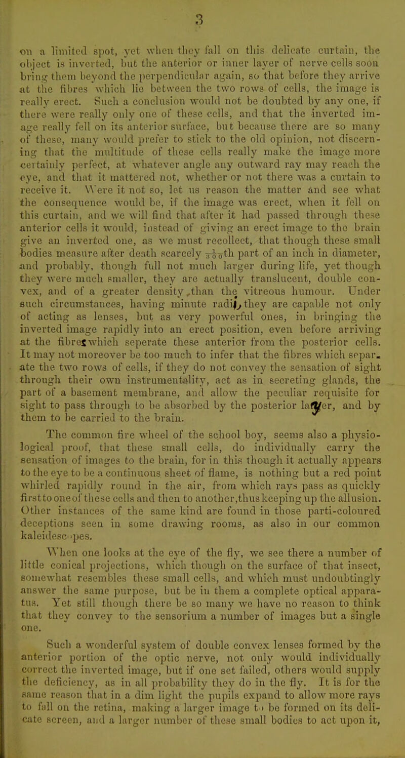 oil a limited spot, yet when tliey fall on tins delicate curtain, the object 18 inverted, but the anterior or inner layer of nerve cells soon bring thoni beyond the perpendicular again, so that be fore they arrive at tlic fibres which lie between the two rows of cells, the image is really erect. Such a conclusion would not be doubted by any one, if there were really only one of these cells, and that the inverted im- age really fell on its anterior surface, but because there are so many of tliese, many would prefer to stick to the old opinion, not discern- ing that the muUitade of these cells really make the image more certainly perfect, at whatever angle any outward ray may reach the eye, and tliat it mattered not, whether or not there was a curtain to receive it. Were it not so, let us reason the matter and see what the consequence would be, if tlie image was erect, when it fell on this curtain, and we will find that after it had passed through these anterior cells it would, instead of giving an erect image to the brain give an inverted one, as we must recollect, that though these small bodies measure after death scarcely Tro^th part of an inch in diameter, and probably, though full not much larger during life, yet though they were much smaller, they are actually translucent, double con- vex, and of a greater density ,than the vitreous humour. Under such circumstances, having minute radi|^they are capable not only of acting as lenses, but as very powerful ones, in bringing the inverted image riipidly into an erect position, even before arriving at the fibres which seperate these anterior from the posterior cells. It may not moreover be too much to infer that the fibres which scpar. ate the two rows of cells, if they do not convey the sensation of sight through their own instrumenta-lity, act as in secreting glands, the part of a basement membrane, and allow the peculiar requisite for sight to pass through lo be absorbed by the posterior la^er, and by them to be carried to the brain. The common tire wheel of the school boy, seems also a physio- logical proof, that these small cells, do individually carry the sensation of images to the brain, for in thi,s though it actually appears to the eye to be a continuous sheet of flame, is nothing but a red point whirled ra])idly round in the air, from which rays pass as quickly firstto one of these cells and then to another,thus keeping up the allusion. Other instances of the same kind are found in those parti-coloured deceptions seen in some drawing rooms, as also in our common kaleidesc'pes. When one looks at the eye of the fly, we see there a number of little conical projections, which though on the surface of that insect, somewhat resembles these small cells, and which must undoubtingly answer the same purpose, but be in them a complete optical appara- tus. Yet still though there be so many we have no reason to think that they convey to the sensorium a number of images but a single one. Such a wonderful system of double convex lenses formed by the anterior portion of the optic nerve, not only would individually correct the inverted image, but if one set failed, others would supply the deficiency, as in all probability they do in the fly. It is for the same reason that in a dim light the pupils expand to allow more rays to fiill on the retina, making a larger image t » be formed on its deli- cate screen, and a larger number of these small bodies to act upon it,