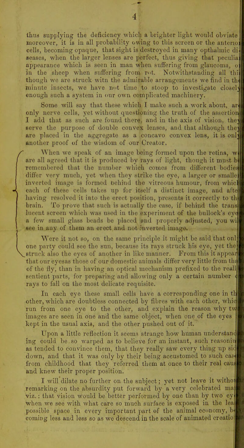 thuB supplying the deficiency which a Lriyhter light wouhl obviate moreover, it is in all probability owing to tliis screen or the anteriui cells, becoming opaque, that sight is destroyed in many opthalmic ceases, when the larger lenses are perfect, thus giving that peculia appearance which is seen in man when suffering from glaucoma, o in the sheep when suffering from mt. Notwithstanding all tlii though we are struck witn the admirable arrangements we find in tli« minute insects, we have nut time to stoop to investigate closel enough such a system in our own complicated machinery. Some will say that these which I make such a work about, ar only nerve cells, yet without questipning the truth of the assertion I add that as such are found there, and in the axis of vision, the; serve the purpose of double convex lenses, and that although tlioi are placed in the aggregate as a concavo convex lens, it is onl another proof of the wisdom of our Creator. When we speak of an image being formed upon the retina, w are all agreed that it is produced l)y rays of light, though it must b remembered that the number which comes from different bodief differ very much, yet when they strike the eye, a larger or smalle inverted imago is formed behind the vitreous humour, from whic each of these cells takes tip for itself a distinct image, and afte having resolved it into the erect position, presents it correctly to th brain. To prove that such is actually tlie case, if behind tlie trans lucent screen wiiich was used in the experiment of the bullock's eye a few small glass beads be j)laccd end properly adjusted, you wi see in any of them an erect and not inverted imago. Were it not so, on the same principle it might be said that onl one party could see the sun, because its rays struck his eye, yet the struck also the eyes of another in like manner. From this it appeal that our eycsas those of our domestic animals differ very little from tin of the fly, than in having an optical mechanism prefixed to the real! sentient parts, for preparing and allowing only a certain number < rays to fall on the most delicate requisite. In each eye these small cells have a corresponding one in tl other, which are doubtless connected by fibres with each other, whic run from one eye to the other, and explain the reason why tw images are seen in one and the same object, when one of the eyes kept in the usual axis, and the other pushed out of it. Upon a little reflection it seems strange how human understam ing could be so warped as to believe for an instant, such reasoniii as tended to convince them, that they really saw every thing up sit down, and that it was only by their being accustomed to such ca5< from childhood that they referred them at once to their real caus and knew their proper position. I will dilate no further on the subject; yet not leave it witho remarking on the absurdity put forward by a very celebrated ma viz,: that vision would be better performed by one than by two ey when we see with what care so much surface is exposed in the lea possible space in every important part of the animal ecunomy, b coming less and less so as we descend in the scale of animated creatio