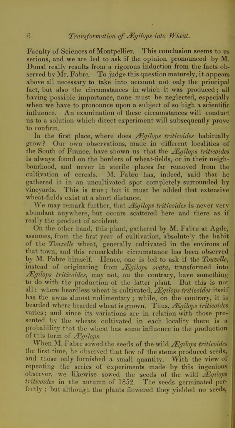Faculty of Sciences of Montpellier. This conclusion seems to us serious, and we are led to ask if the opinion pronounced by M. Dunal really results from a rigorous induction from the facts ob- served by Mr. Fabre. To judge this question maturely, it appears above all necessary to take into account not only the principal fact, but also the circumstances in which it was produced ; all having possible importance, none must be neglected, especially when we have to pronounce upon a subject of so high a scientific influence. An examination of these circumstances will conduct us to a solution which direct experiment will subsequently prove to confirm. In the first place, where does j^gilops triticoides habitually grow? Our own observations, made in different localities of the Soutli of France, liave shown us that the ^gilops triticoides is always found on the borders of wheat-fields, or in their neigh- bourhood, and never in sterile places far removed from the cultivation of cereals. M. Fabre has, indeed, said that he gathered it in an uncultivated spot completely surrounded by vineyards. Tliis is true; but it must be added that extensive wheat-fields exist at a short distance. We may remark further, tliat ^r/ilops triticoides is never very abundant anywhere, but occurs scattered here and there as if really the product of accident. On the other hand, this plant, gathered by M. Fabre at Agde, assumes, from the first year of cultivation, absolute'y the habit of the Touzclle wheat, generally cultivated in the environs of that town, and this remarkable circumstance has been observed by M. Fabre himself. Hence, one is led to ask if the Touzelle, instead of originating from ^gilops ovata, transformed into ^ffilops triticoides, may not, on the contrary, have something to do with the production of the latter plant. But this is not all : where beardless wheat is cultivated, ^gilops triticoides itseif has the awns almost rudimentary ; while, on the contrary, it is bearded where bearded wheat is grown. Thus, ^rjilops triticoides varies; and since its variations are in relation with those pre- sented by the wheats cultivated in each locality there is a probability that the wheat has some influence in the production of this form of j^gilops. When M. Fabre sowed the seeds of the wild j^gilops triticoides the first time, he observed that few of the stems produced seeds, and tliose only furnished a small quantity. With the view of repeating the series of experiments made by this ingenious observer, we likewise sowed the seeds of the wild ^gilops triticoides in the autumn of 1852. The seeds germinated per- fectly ; but although the plants flowered they yielded no seeds, ,
