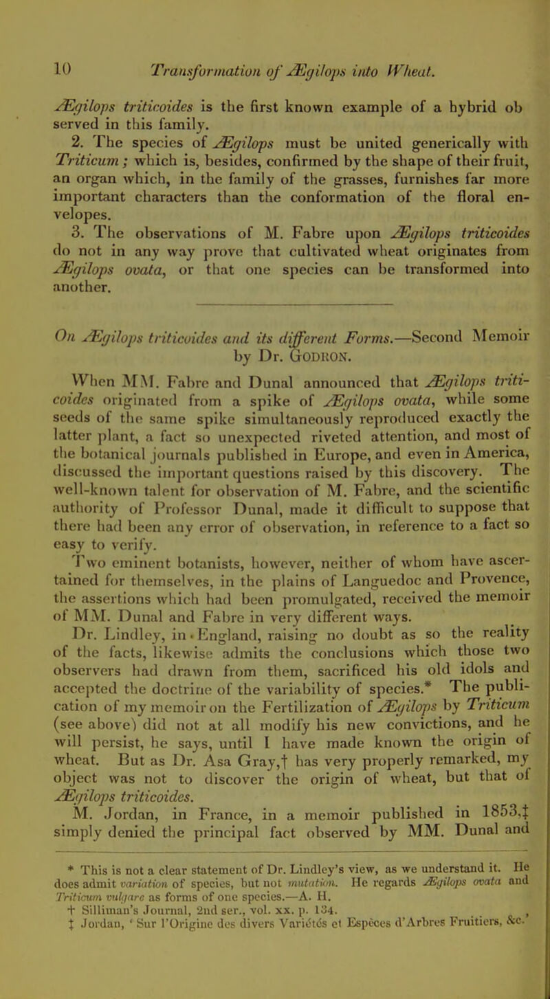 ^gilops triticoides is the first known example of a hybrid ob served in this family. 2. The species of uEgilops must be united generically with Triticum ; which is, besides, confirmed by the shape of their fruit, an organ which, in the family of the grasses, furnishes far more important characters than the conformation of the floral en- velopes. 3. The observations of M. Fabre upon ^gilops triticoides do not in any way prove that cultivated wheat originates from j^gilops ovata, or that one species can be transformed into another. On JEgilops triticoides and its different Forms.—Second Memoir by Dr. GoDUON. When MM. Fabrc and Dunal announced that jEgilops triti- coides originated from a spike of JEgilops ovata, while some seeds of the same spike simultaneously reproduced exactly the latter plant, a fact so unexpected riveted attention, and most of the botanical journals published in Europe, and even in America, discussed the important questions raised by this discovery. The well-known talent for observation of M. Fabre, and the scientific autliority of Professor Dunal, made it difficult to suppose that there had been any error of observation, in reference to a fact so easy to verify. 'J^wo eminent botanists, however, neiliier of whom have ascer- tained for themselves, in the plains of Languedoc and Provence, the assertions which had been promulgated, received the memoir of MM. Dunal and Fabre in very different ways. Dr. Lindley, in. England, raising no doubt as so the reality of the facts, likewise admits the conclusions which those two observers had drawn from them, sacrificed his old idols and accepted the doctrine of the variability of species.* The publi- cation of my memoir on the Fertilization o{ JEgilops by Triticum (see above) did not at all modify his new convictions, and he will persist, he says, until I have made known the origin of wheat. But as Dr. Asa Gray,t has very properly remarked, my object was not to discover the origin of wheat, but that of j^gilops triticoides. M. Jordan, in France, in a memoir published in 18534 simply denied the principal fact observed by MM. Dunal and * This is not a clear statement of Dr. Lindley's view, as we understand it. He does admit variation of species, but not mutatinn. He regards Mgilops ovata and Tritioum viiliarc as forms of one species.—A. H. + Silliman's Journal, 2nd ser., vol. xx. p. 134. , X Jordan, ' Sur I'Originc des divers Varietfe et Especcs d'Arbres Fruitiers, &c.