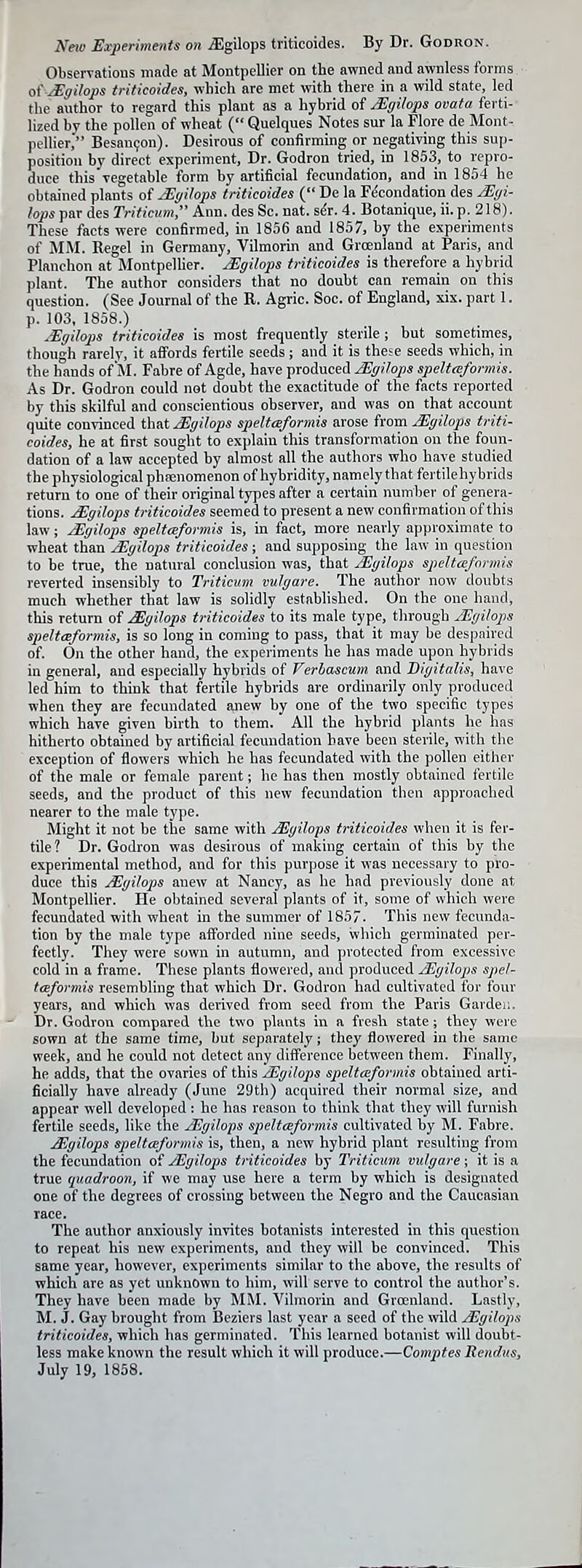 Neio Experiments on jEgilops triticoides. By Dr. Godron. Observations made at Montpellier on the awned and awnless forms o( Mgilops triticoides, which are met with there in a wild state, led tlie axithor to regard this plant as a hybrid of Mgilops ovata ferti-- lized by the pollen of wheat ( Quelques Notes sur la Flore de Mont- pellier,' Besan9on). Desirous of confirming or negativing this sup- position by direct experiment. Dr. Godron tried, in 1853, to repro- duce this vegetable form by artificial fecundation, and in 1854 he obtained plants of ^yihps triticoides ( De la Fe'condation des jEgi- lops par des Triticum, Ann. des Sc. nat. sh. 4. Botanique, ii. p. 218). These facts were confirmed, in 1856 and 1857, by the experiments of MM. Kegel in Germany, Vilmorin and Greenland at Paris, and Planchon at Montpelher. uSgilops triticoides is therefore a hybrid plant. The author considers that no doubt can remain on this question. (See Journal of the E. Agric. Soc. of England, xix. part 1. p. 103, 1858.) ^■Egilops triticoides is most frequently sterile ; but sometimes, though rarely, it affords fertile seeds; and it is these seeds which, in the hands of'M. Fabre of Agde, have produced JEffi/ops speltceformis. As Dr. Godron could not doubt the exactitude of the facts reported by this skilful and conscientious observer, and was on that account quite convinced that Jiffilops speltceformis arose from Mgilops triti- coides, he at first sought to explain this transformation on the foun- dation of a law accepted by almost all the authors who have studied the physiological phsenomenon of hybridity, namely that fertilehybrids return to one of their original types after a certain numher of genera- tions. JEgilops triticoides seemed to present a new confirmation of this law; jEgilops speltceformis is, in fact, more nearly approximate to wheat than JEgilops triticoides ; and supposing the law in question to be true, the natural conclusion was, that j£gilops speltceformis reverted insensibly to Triticum vulgare. The author now doubts much whether that law is solidly established. On the one hand, this return of ^gilops triticoides to its male type, through JEgilops speltceformis, is so long in coming to pass, that it may be despaired of. On the other hand, the experiments he has made upon hybrids in general, and especially hybrids of Verlascum and Digitalis, have led him to think that fertile hybrids are ordinarily only produced when they are fecundated anew by one of the two specific types which have given birth to them. All the hybrid plants he has hitherto obtained by artificial fecundation have been sterile, with the exception of flowers which he has fecundated with the pollen either of the male or female parent; be has then mostly obtained fertile seeds, and the product of this new fecundation then approached nearer to the male type. Might it not be the same with Mgilofs triticoides when it is fer- tile ? Dr. Godron was desirous of making certain of this by the experimental method, and for this purpose it was necessary to pro- duce this JEgilops anew at Nancy, as he had previously done at Montpellier. He obtained several plants of it, some of which were fecundated with wheat in the summer of 1857. This new fecunda- tion by the male type afforded nine seeds, which germinated per- fectly. They were sown in autumn, and protected from excessive cold in a frame. These plants flowered, and produced JEgilops spel- tceformis resembling that which Dr. Godron had cultivated for four years, and which was derived from seed from the Paris Garden. Dr. Godron compared the two plants in a fresh state ; they were sown at the same time, but separately; they flowered in the same week, and he could not detect any difference between them. Finally, he adds, that the ovaries of this JEgilops speltceformis obtained arti- ficially have already (June 29th) acquired their normal size, and appear well developed : he has reason to think that they will furnish fertile seeds, like the JEgilops speltcefo7'mis cultivated by M. Fabre. JEgilops speltceformis is, then, a new hybrid plant resulting from the fecundation of ^gilops triticoides by Triticum viilgare; it is a true quadroon, if we may use here a term by which is designated one of the degrees of crossing between the Negro and the Caucasian race. The author anxiously invites botanists interested in this question to repeat his uew experiments, and they will be convinced. This same year, however, experiments similar to the above, the results of which are as yet unknown to him, will serve to control the author's. They have been made by MM. Vilmorin and Greenland. Lastly, M. J. Gay brought from Beziers last year a seed of the %vild ^gilops triticoides, which has germinated. This learned botanist will doubt- less make known the result which it will produce.—Comptes Rendxis, July 19, 1858.