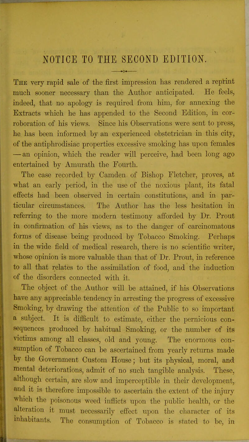 NOTICE TO THE SECOND EDITION. The very rapid sale of the first impression has rendered a repHnt much sooner necessary than the Author anticipated. He feels, indeed, that no apology is required from him, for annexing the Extracts which he has appended to the Second Edition, in cor- roboration of his views. Since his Observations were sent to press, he has been informed by an experienced obstetrician in this city, of the antiphi-odisiac properties excessive smoking has upon females — an opinion, which the reader will perceive, had been long ago entertained by Amurath the Fourth. The case recorded by Camden of Bishop Fletcher, proves, at what an early period, in the use of the noxious plant, its fatal effects had been observed in certain constitutions, and in par- ticular cii'cumstances. The Author has the less hesitation in referring to the more modern testimony afforded by Dr. Prout in confirmation of his views, as to the danger of carcinomatous forms of disease being produced by Tobacco Smoking. Perhaps in the wide field of medical research, there is no scientific writer, whose opinion is more valuable than that of Dr. Prout, in reference to all that relates to the assimilation of food, and the induction of the disorders connected with it. The object of the Author will be attained, if his Observations have any appreciable tendency in arresting the progress of excessive Smoking, by cb-a-\ving the attention of the Public to so important a subject. It is difficult to estimate, either the pernicious con- sequences produced by habitual Smoking, or the mmiber of its victims among all classes, old and young. The enormous con- sumption of Tobacco can be ascertained from yearly returns made by the Government Custom House; but its physical, moral, and mental deteriorations, admit of no such tangible analysis. These, although certain, are slow and imperceptible in their development, and it is therefore impossible to ascertain the extent of the injury which the poisonous weed inflicts upon the public health, or the alteration it must necessarily effect upon the cliaracter of its inhabitants. The consumption of Tobacco is stated to be, in