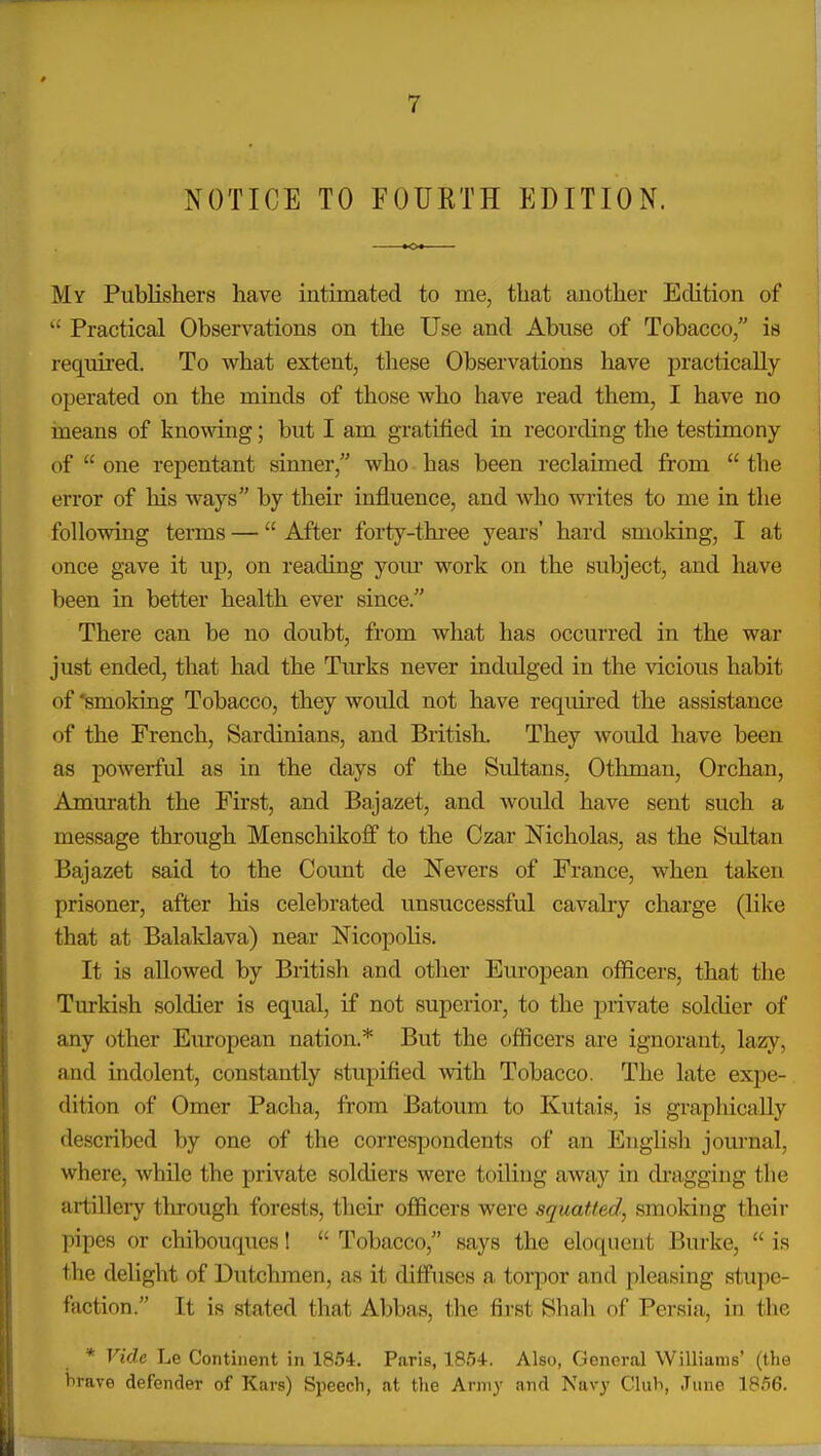 NOTICE TO FOURTH EDITION. My Publishers have intimated to me, that another Edition of  Practical Observations on the Use and Abuse of Tobacco/' is required. To what extent, these Observations have practically operated on the minds of those who have read them, I have no ineans of knowing; but I am gratified in recording the testimony of  one repentant sinner, who has been reclaimed from  the error of his ways by their influence, and who vrrites to me in the following terms — After forty-thi-ee years' hard smoking, I at once gave it up, on reading yom work on the subject, and have been in better health ever since. There can be no doubt, from what has occurred in the war just ended, that had the Turks never indulged in the vicious habit of 'smoking Tobacco, they would not have required the assistance of the French, Sardinians, and British. They would have been as powerful as in the days of the Sultans, Othman, Orchan, Amurath the First, and Bajazet, and would have sent such a message through Menschikoff to the Czar Nicholas, as the Sultan Bajazet said to the Count de Nevers of France, when taken prisoner, after his celebrated unsuccessful cavalry charge (like that at Balaklava) near Nicopolis. It is allowed by British and other European officers, that the Turkish soldier is equal, if not superior, to the private soldier of any other European nation.* But the officers are ignorant, lazy, and indolent, constantly stupified with Tobacco. The late expe- dition of Omer Pacha, from Batoum to Kutais, is graphically described by one of the correspondents of an English journal, where, while the private soldiers were toiling away in dragging the artillery through forests, their officers were squatted, smoking their pipes or chibouques!  Tobacco, says the eloquent Burke,  is the delight of Dutchmen, as it diffuses a torpor and pleasing stupe- faction. It is stated that Abbas, the first Shah of Persia, in tlie * Vide Le Continent in 1854. Paris, 18.')4. Also, General Williams' (the brave defender of Kars) Speech, at the Arnij and Navy Club, June 1856.
