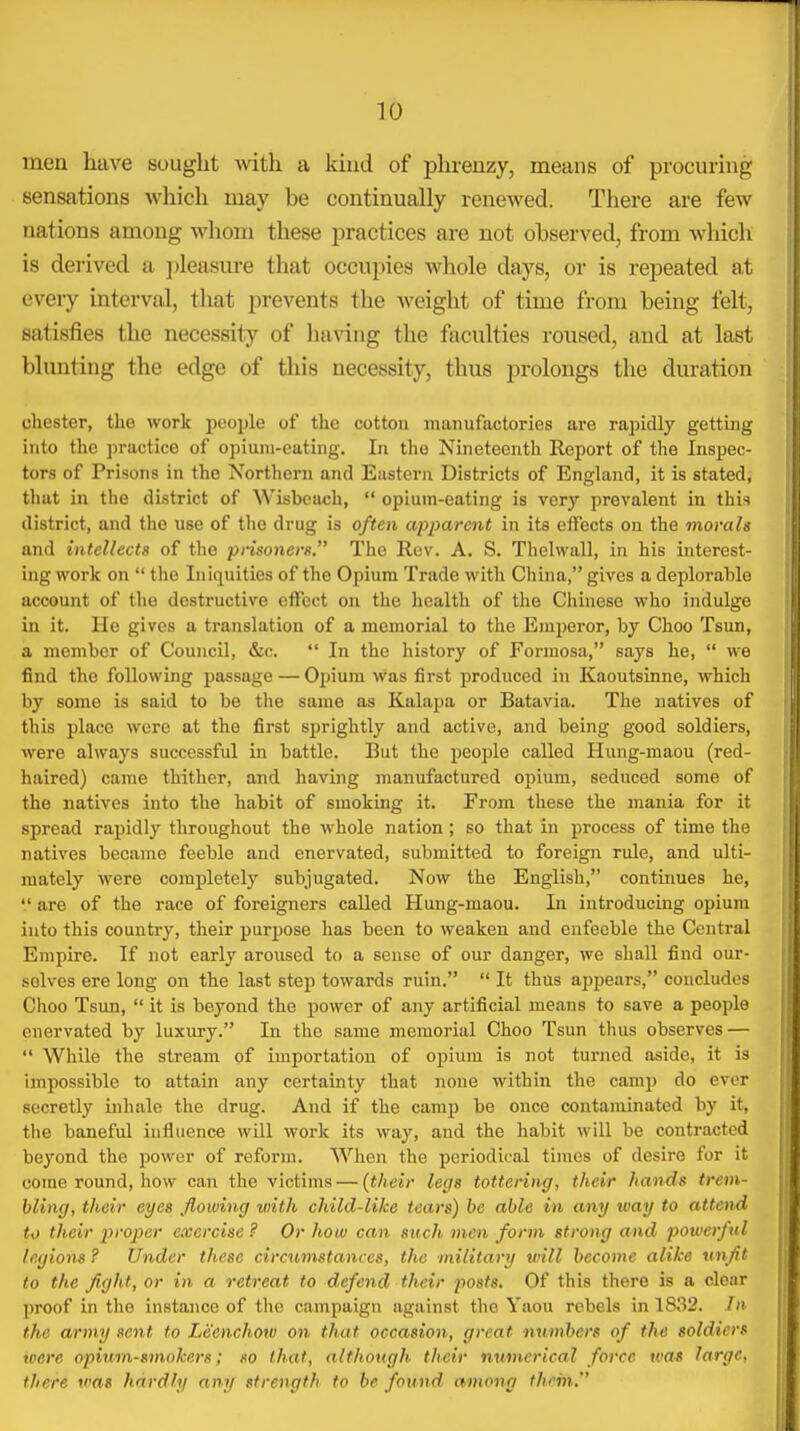 men have sought -with a kind of phrenzy, means of procuring sensations which may be continually renewed. There are few nations among whom these practices are not observed, from which is dei'ived a ])leasm-e that occupies whole days, or is repeated at every interval, that prevents the weight of time from being felt, satisfies the necessity of ha^^ng the faculties roused, and at last blunting the edge of this necessity, thus prolongs the duration Chester, the work people of the cottou manufactories are rapidly getting into the ])ractice of opium-eating. In the Nineteenth Report of the Inspec- tors of Prisons in the Northern and Eiisteni Districts of England, it is stated, that in the district of Wisbeach,  opium-eating is very prevalent in this district, and the use of the drug is often apparent in its eifects on the morals and intellects of the prisoners. The Rev. A. S. Thelwall, in his interest- ing work on  the Iniquities of the Opium Trade with China, gives a deplorable account of the destructive effect on the health of the Chinese who indulge in it. He gives a translation of a memorial to the Emperor, by Choc Tsun, a member of Council, &c.  In the history of Formosa, says he,  we find the following passage — Oijium was first produced in Kaoutsinne, which by some is said to be the same as Kalapa or Batavia. The natives of this place were at the first sprightly and active, and being good soldiers, were always successful in battle. But the people called Hung-maou (red- haired) came thither, and having manufactured 0f)ium, seduced some of the natives into the habit of smoking it. From these the mania for it spread rapidly throughout the whole nation ; so that in process of time the natives became feeble and enervated, submitted to foreign rule, and ulti- mately were completely subjugated. Now the English, continues he,  are of the race of foreigners called Hung-maou. In introducing opium into this country, their pur^jose has been to weaken and enfeeble the Central Empire. If not early aroused to a sense of our danger, we shall find our- selves ere long on the last step towards ruin.  It thus appears, concludes Choo Tsun,  it is beyond the power of any artificial means to save a people enervated by luxury. In the same memorial Choo Tsun thus observes —  While the stream of importation of opium is not turned aside, it is impossible to attain any certainty that none within the camp do ever secretly inhale the drug. And if the camp be once contaminated by it, the baneful influence will work its way, and the habit will be contracted beyond the power of reform. When the periodical times of desire for it come round, how can the victims — (their legs tottering, their hands trem- bling, their eyes flowing with child-like tears) be able in any way to attend to their proper exercise ? Or how can such men form strong and powerful legions ? Under these circumstances, the military will become alike vtiflt to the fight, or in a retreat to defend their posts. Of this there is a clear proof in the instance of the campaign against the Yaou rebels in 1832. Jn the army sent to Leenchow on that occasion, great numhers of the soldiers iaere opium-smokers; so that, although their numerical force tvai large, there was hardly any strength to be found among them,''