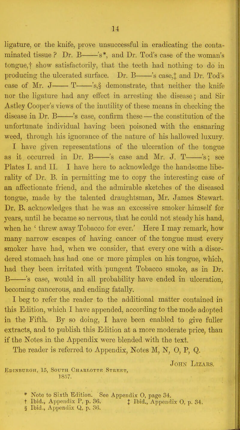 ligatui'e, or the kuife, prove unsuccessful iu eradicating the conta- minated tissue ? Dr. B 's*, and Dr. Tod's case of the woman's tongue,t show satisfactorily, that the teeth had nothing to do in producing the ulcerated surface. Dr. B 's case,| and Dr. Tod's case of Mr. J T 's,§ demonstrate, that neither the knife nor the ligature had any eficct in arresting the disease; and Sir Astley Cooper's views of the inutility of these means in checldng the disease in Dr. B 's case, confirm these — the constitution of the unfortunate individual ha\dng been poisoned with the ensnaring weed, through his ignorance of the nature of his hallowed luxury. I have given representations of the ulceration of the tongue as it occurred in Dr. B 's case and Mr. J. T 's; see Plates I. and II. I have here to acknowledge the handsome libe- rality of Dr. B. in permitting me to copy the interesting case of an affectionate friend, and the admii-able sketches of the diseased tongnie, made by the talented di-aughtsman, Mr, James Stewart. Dr. B, acknowledges that he was an excessive smoker himself for years, until he became so nervous, that he could not steady his hand, when he ' threw away Tobacco for ever.' Here I may remark, how many narrow escapes of having cancer of the tongue must every smoker have had, when we consider, that every one with a disor- dered stomach has had one or more pimples on his tongue, which, had they been irritated with pungent Tobacco smoke, as in Dr. B ^s case, would in all probability have ended in ulceration, becoming cancerous, and ending fatally. I beg to refer the reader to the additional matter contained in this Edition, which I have appended, according to the mode adopted in the Fifth. By so doing, I have been enabled to give fuller extracts, and to publish this Edition at a more moderate price, than if the Notes in the Appendix were blended with the text. The reader is referred to Appendix, Notes M, N, 0, P, Q. John Lizahs. Edinburgh, 15, South Chaulottr Strep.t, 18.57. * Note to Sixth Edition. See Appendix 0, page 3i. t Ibid., A))iiendix P, p. 36. J Ibid., Appendix 0, p. 34. § Ibid., Appendix Q, p. 30.