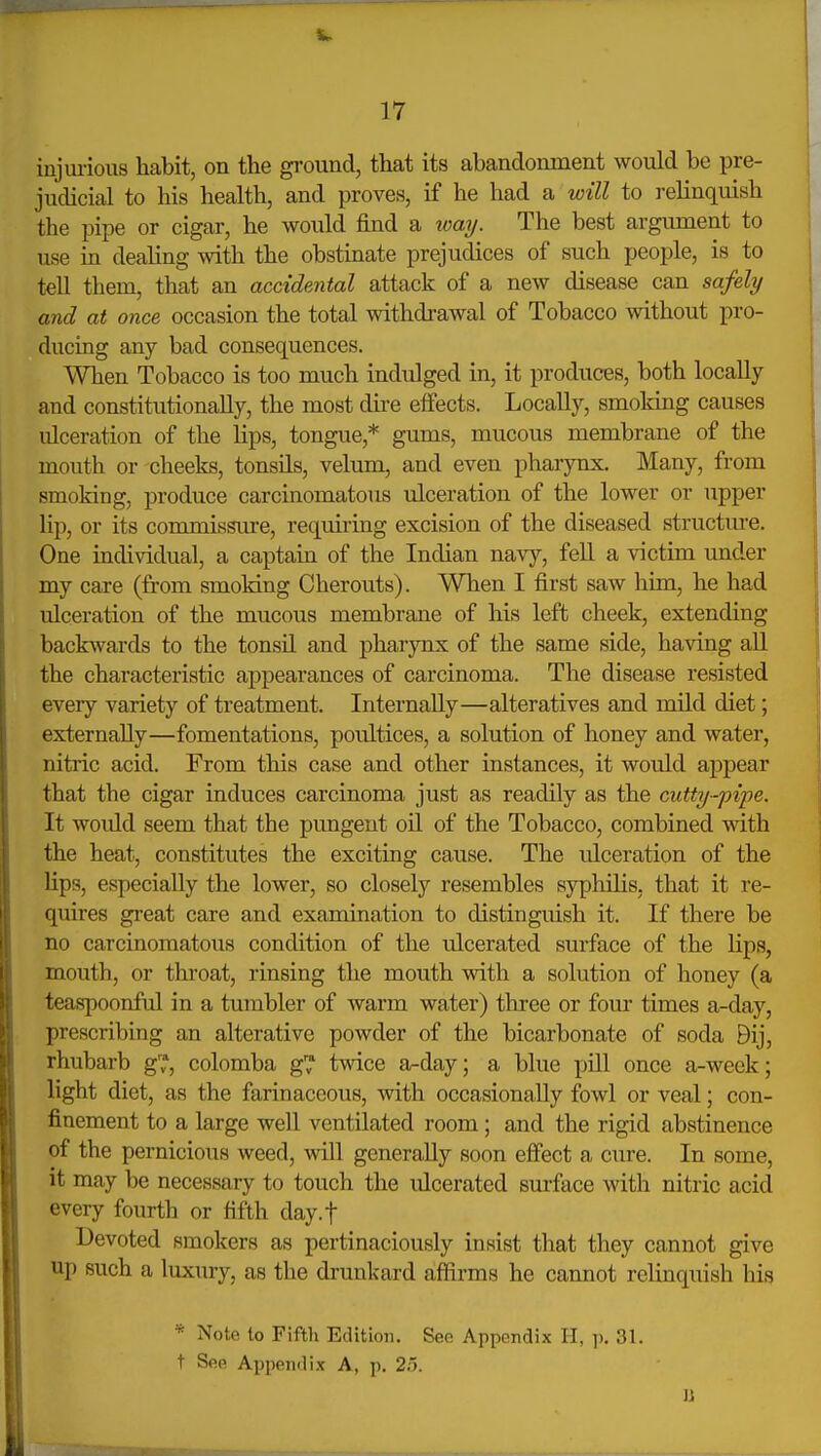 injm-ious habit, on the ground, that its abandonment would be pre- judicial to his health, and proves, if he had a will to relinquish the pipe or cigar, he would find a waij. The best argument to use in deahng with the obstinate prejudices of such people, is to tell them, that an accidental attack of a new disease can safely and at once occasion the total withdrawal of Tobacco without pro- ducing any bad consequences. When Tobacco is too much indulged in, it produces, both locally and constitutionally, the most dii-e effects. Locally, smoking causes ulceration of the lips, tongue,* gums, mucous membrane of the mouth or cheeks, tonsils, velum, and even pharynx. Many, from smoking, produce carcinomatous ulceration of the lower or upper lip, or its commissure, requiring excision of the diseased structm-e. One individual, a captain of the Indian navy, fell a victim under my care (from smoking Cherouts). When I first saw him, he had ulceration of the mucous membrane of his left cheek, extending backwards to the tonsil and pharjmx of the same side, having all the characteristic appearances of carcinoma. The disease resisted every variety of treatment. Internally—alteratives and mild diet; externally—fomentations, poultices, a solution of honey and water, nitric acid. From this case and other instances, it would appear that the cigar induces carcinoma just as readily as the ciitty-pipe. It woidd seem that the pungent oil of the Tobacco, combined with the heat, constitutes the exciting cause. The ulceration of the lips, especially the lower, so closely resembles syphilis, that it re- quires great care and examination to distinguish it. If there be no carcinomatous condition of the ulcerated surface of the lips, mouth, or throat, rinsing the mouth with a solution of honey (a teaspoonful in a tumbler of warm water) three or fom- times a-day, prescribing an alterative powder of the bicarbonate of soda Bij, rhubarb g™, colomba g™ twice a-day; a blue pill once a-week; light diet, as the farinaceous, with occasionally fowl or veal; con- finement to a large well ventilated room; and the rigid abstinence of the pernicious weed, will generally soon effect a cure. In some, it may be necessary to touch the iQcerated surface with nitric acid every fourth or fifth day.f Devoted smokers as pertinaciously insist that they cannot give up such a luxury, as the drunkard affirms he cannot relinquish his * Note to Fifth Edition, See Appendix H, p. 31. t See Appendix A, p. 2o. U