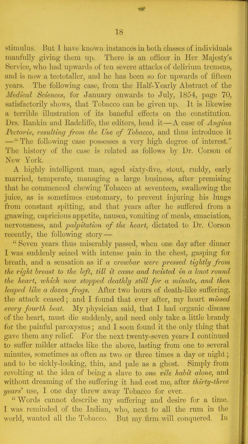 stimulus. But I have kuuwn instauces iu both classes of individuals manfully giving them up. There is an officer in Her Majesty's Service, who had upwards of ten severe attacks of delirium tremens, and is now a teetotaller, and he has been so for upwards of iift<ien yeai's. The followng case, from the Hah-Yearly Abstract of the Medical Sciences, for January onwiu'ds to July, 1854, page 70, satisfactorily shows, that Tobacco can be given up. It is liliewise a terrible illustration of its baneful effects on the constitution. Drs. Rankin and Radcliffe, the editors, head it—A case of Angina Pectorin, resuUiiuj from the Use of Tobacco, and thus introduce it — The following case possesses a very high degree of interest. Tlie history of the case is related as follows by Dr. Corson of New York. A highly intelligent man, aged sixty-five, stout, ruddy, early married, temperate, managing a lai'ge business, after premising that he commenced chewing Tobacco at seventeen, swallowing the juice, as is sometimes customary, to prevent injmdng his lungs from constant spitting, and that years after he suffered from a gnawing, capricious appetite, nausea, vomiting of meals, emaciation, nervousness, and ])alpitation of the heart, dictated to Dr. Corson recently, the following story —  Seven years thus miserably passed, when one day after dinner I was suddenly seized ^vith intense jjain in the chest, gasping for breath, and a sensation as if a crowbar were pressed tightly from the right breast to the left, till it came and twisted in a Icnot round the heart, loMch now stopped deathly still for a minute, and then leaped like a dozen frogs. After two hom's of death-like suffermg, the attack ceased; and I found that ever after, my heart missed every fourth beat. My physician said, that I had organic disease of the heart, must die suddenly, and need only take a Httle brandy for the painfid paroxysms; and I soon found it the only thing that gave them any relief For the next twenty-seven years I continued to suffer milder attacks Hke the above, lasting from one to several minutes, sometimes as often as two or three times a day or night; and to be sickly-looking, thin, and pale as a ghost. Simply from revolting at the idea of being a slave to one vile habit alone, and without dreaming of the suffering it had cost me, after thirty-three years' use, I one day threw away Tobacco for ever.  Words cannot describe my suffering and desire for a tune. I was reminded of the Indian, who, next to all the rum in the world, wanted all the Tobacco. But my firm will conquered. In