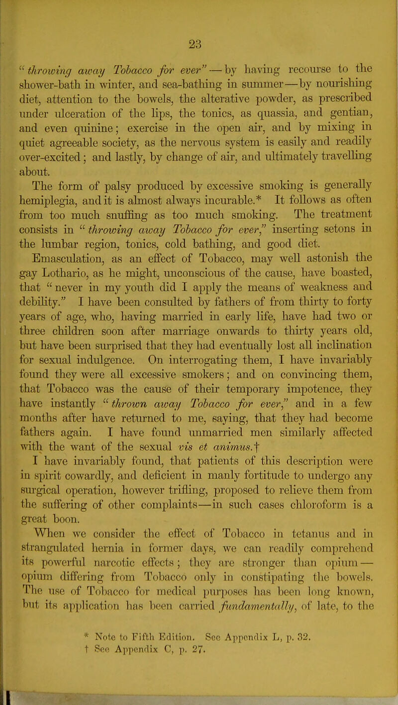  throwing away Tobacco for ever — by having recoui'se to the shower-bath in winter, and sea-bathing in summer—by nourishing diet, attention to the bowels, the alterative powder, as prescribed under ulceration of the lips, the tonics, as quassia, and gentian, and even quinine; exercise in the open air, and by mixing in quiet agi-eeable society, as the nervous system is easily and readily over-excited; and lastly, by change of air, and ultimately travelling about. The form of palsy produced by excessive smoking is generally hemiplegia, audit is almost always incurable.* It follows as often from too much snuffing as too much smoking. The treatment consists in  throwing away Tobacco for ever inserting setons in the lumbar region, tonics, cold bathing, and good diet. Emasculation, as an effect of Tobacco, may well astonish the gay Lothario, as he might, unconscious of the cause, have boasted, that  never in my youth did I apply the means of weakness and debility. I have been consulted by fathers of from thirty to forty years of age, who, having married in early life, have had two or three children soon after marriage onwards to thirty years old, but have been sm-prised that they had eventually lost all inclination for sexual indulgence. On interrogating them, I have invariably found they were all excessive smokers; and on convincing them, that Tobacco was the cause of their temporary impotence, they have instantly  thrown away Tobacco for ever and in a few months after have returned to me, saying, that they had become fathers agaia. I have found unmarried men similarly affected with the want of the sexual vis et animus.\ I have invariably found, that patients of this description were in spirit cowardly, and deficient in manly fortitude to undergo any surgical operation, however trifling, proposed to relieve them from the suffering of other complaints—in such cases cliloroform is a great boon. When we consider the effect of Tobacco in tetanus and in strangulated hernia in former days, we can readily comprehend its powerful narcotic effects; they are stronger than opium — opium differing fi-om Tobacco only in constipating the boAvels. The use of Tobacco for medical purposes has been long known, but its application has been carried fimdamentaJly, of late, to the * Note to Fifth Edition. Sec Apponrlix L, p. 32. t See Appenrlix C, p. 27.