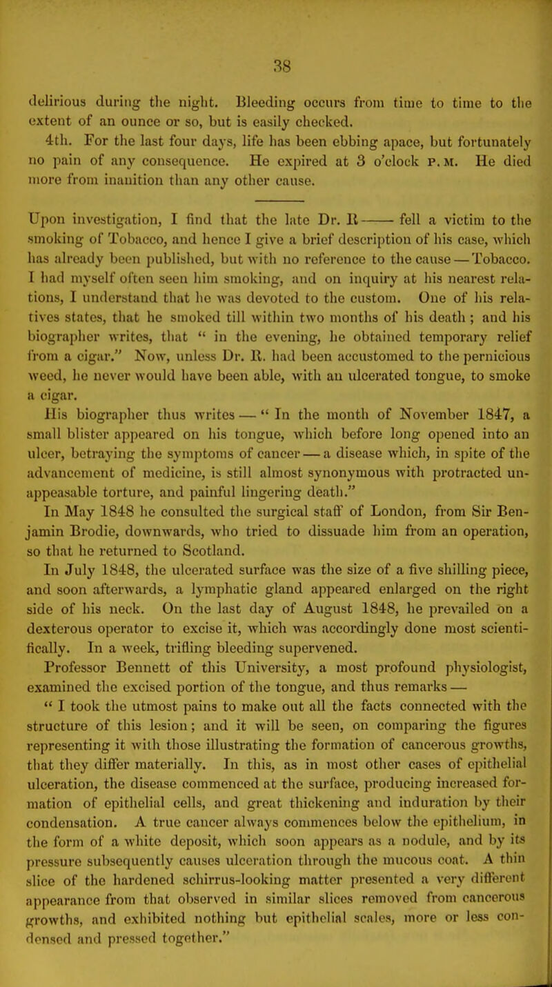 delirious during the niglit. Bleeding occurs from time to time to the extent of an ounce or so, but is easily checked. 4th. For the last four days, life has been ebbing apace, but fortunately no pain of any consequence. He expired at 3 o'clock p.m. He died more from inanition than any other cause. Upon investigation, I find that the late Dr. II fell a victim to the smoking of Tobacco, and hence I give a brief description of his case, whicli has already been published, but with no reference to the cause — Tobacco. I had myself often seen liim smoking, and on inquiry at his nearest rela- tions, I understand that he was devoted to the custom. One of his rela- tives states, that he smoked till within two months of his death ; and his biographer writes, that  in the evening, he obtained temporary relief from a cigar. Now, miless Dr. 11. had been accustomed to tiie pernicious weed, he nc\ er would have been able, with an ulcerated tongue, to smoke a cigar. His biographer thus writes —  In the month of November 1847, a small blister appeared on his tongue, which before long opened into an ulcer, betraying the symptoms of cancer — a disease which, in spite of the advancement of medicine, is still almost synonymous with protracted un- appeasable torture, and painful lingering deatii. In May 1848 he consulted the surgical staflf of London, from Sir Ben- jamin Brodie, downwards, who tried to dissuade him from an operation, so that he returned to Scotland. In July 1848, the ulcerated surface was the size of a five shilling piece, and soon afterwards, a lymphatic gland appeared enlarged on the right side of his neck. On the last day of August 1848, he prevailed on a dexterous operator to excise it, which was accordingly done most scienti- fically. In a week, trifling bleeding supervened. Professor Bennett of this University, a most profound physiologist, examined the excised portion of the tongue, and thus remarks —  I took the utmost pains to make out all the facts connected with the structure of this lesion; and it will be seen, on comparing the figures representing it with those illustrating the formation of cancerous growths, that they differ materially. In this, as in most other cases of epithelial ulceration, the disease commenced at the surface, producing increased for- mation of epithelial cells, and great thickenhig and induration by tlieir condensation. A true cancer always commences below the epithelium, in the form of a white deposit, which soon appears as a nodule, and by its pressure subsequently causes ulceration through the mucous coat. A thin slice of the hardened schirrus-looking matter presented a very difiercnt appearance from that observed in similar slices removed from cancerous growths, and exhibited nothing but epithoHal scnles, more or less con- densed and pressed together.