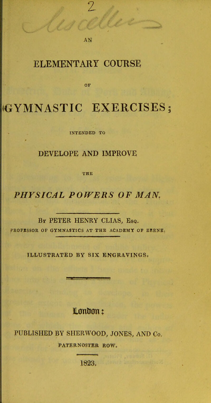 z AN ELEMENTARY COURSE OF (GYMNASTIC EXERCISES; INTENDED TO DEVELOPE AND IMPROVE THE PHYSICAL POWERS OF MAN,, By peter henry CLIAS, Esq. profbssor of gymnastics at the academy of bernb. ILLUSTRATED BY SIX ENGRAVINGS. Hontron; published by SHERWOOD, JONES, AND Co. PATERNOSTER ROW. 1823.