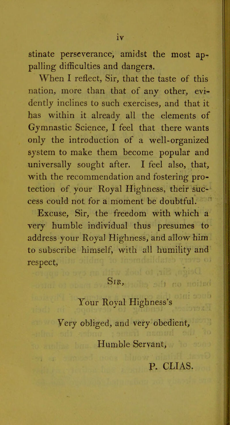 stinate perseverance, amidst the most ap- palling difficulties and dangers. When I reflect, Sir, that the taste of this nation, more than that of any other, evi- dently inclines to such exercises, and that it has within it already all the elements of Gymnastic Science, I feel that there vi^ants only the introduction of a well-organized system to make them become popular and universally sought after. I feel also, that, with the recommendation and fostering pro- tection of your Royal Highness, their suc- cess could not for a moment be doubtful. ■ Excuse, Sir, the freedom with which a very humble individual thus presumes to address your Royal Highness, and allow him to subscribe himself, with all humility and respect. Sib, , Your Royal Highness's Very obliged, and very obedient. Humble Servant, p. CLIAS.