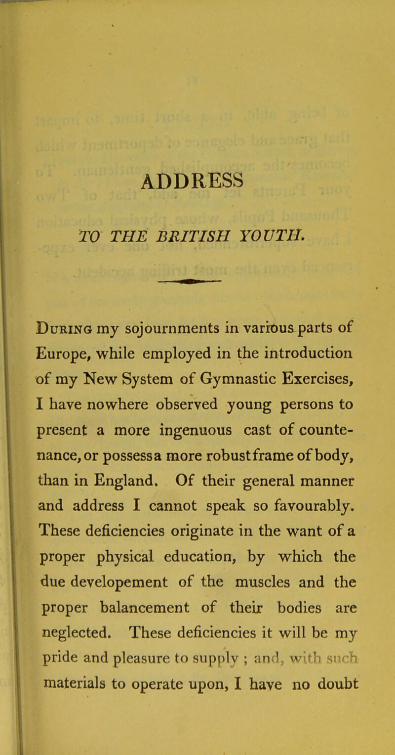 ADDRESS W THE BRITISH YOUTH. During my sojournments in various parts of Europe, while employed in the introduction of my New System of Gymnastic Exercises, I have nowhere observed young persons to present a more ingenuous cast of counte- nance, or possessa more robustframe of body, than in England, Of their general manner and address I cannot speak so favourably. These deficiencies originate in the want of a proper physical education, by which the due developement of the muscles and the proper balancement of their bodies are neglected. These deficiencies it will be my pride and pleasure to supply ; and, with such materials to operate upon, I have no doubt