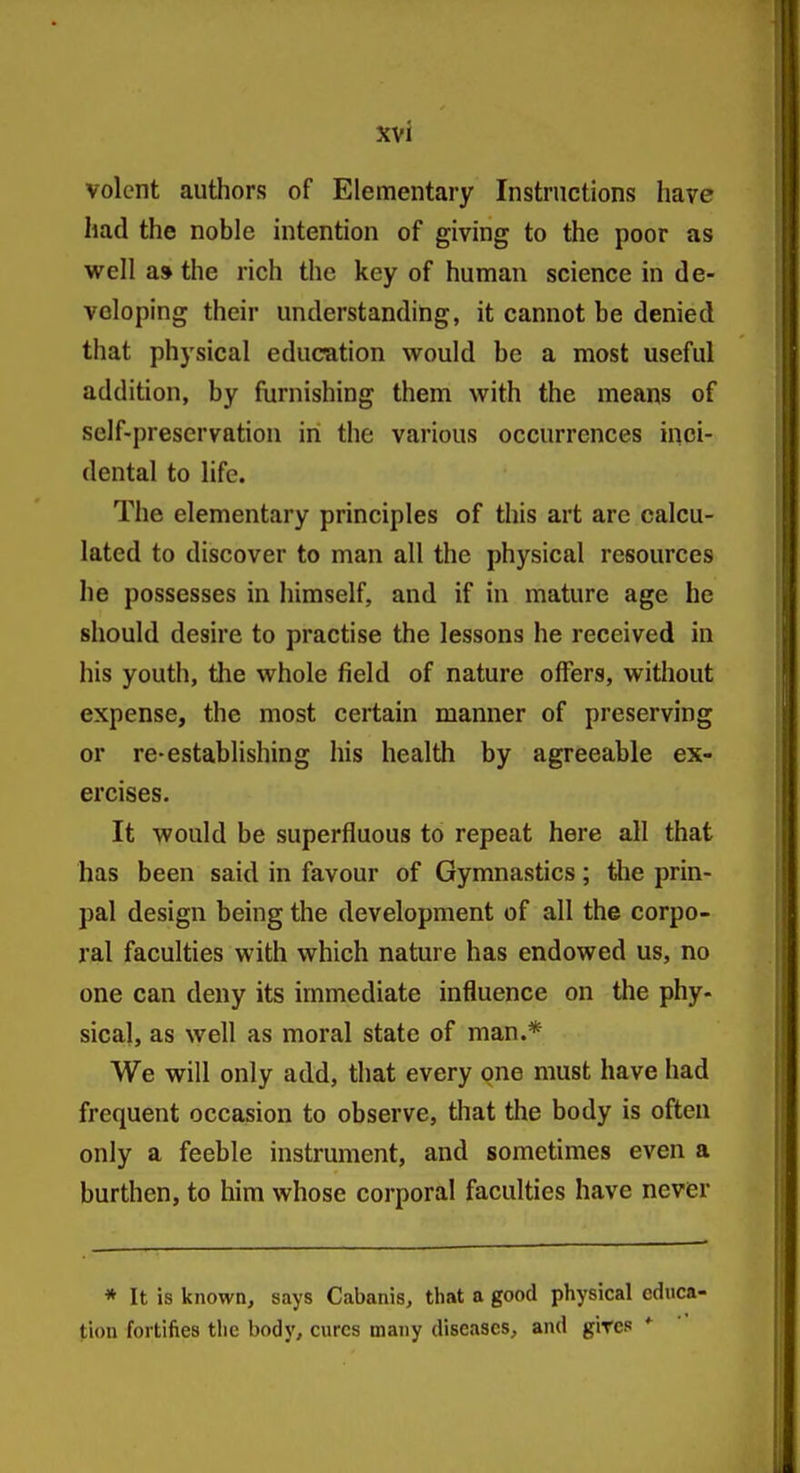 volcnt authors of Elementary Instructions have had the noble intention of giving to the poor as well a» the rich the key of human science in de- veloping their understanding, it cannot be denied that physical education would be a most useful addition, by furnishing them with the means of self-preservation iri the various occurrences inci- dental to life. The elementary principles of this art are calcu- lated to discover to man all the physical resources he possesses in himself, and if in mature age he should desire to practise the lessons he received in his youth, the whole field of nature offers, without expense, the most certain manner of preserving or re-establishing his health by agreeable ex- ercises. It would be superfluous to repeat here all that has been said in favour of Gymnastics; tlie prin- pal design being the development of all the corpo- ral faculties with which nature has endowed us, no one can deny its immediate influence on the phy- sical, as well as moral state of man.* We will only add, that every one must have had frequent occasion to observe, that the body is often only a feeble instrument, and sometimes even a burthen, to him whose corporal faculties have never * It is known, says Cabanis, that a good physical educa- tion fortifies the body, cures many diseases, and giTcs *
