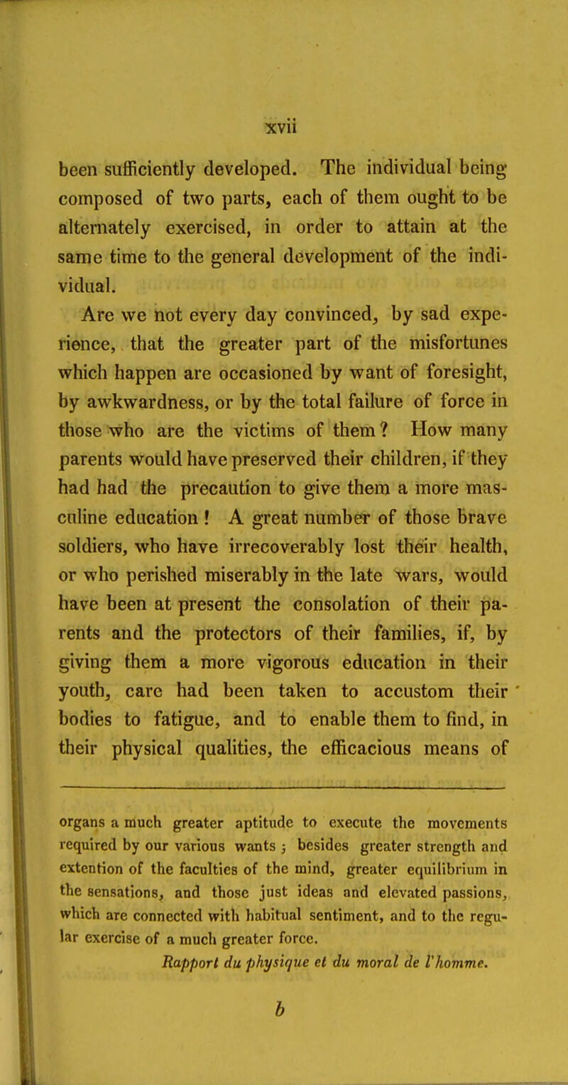 been sufficiently developed. The individual being composed of two parts, each of them ought to be alternately exercised, in order to attain at the same time to the general development of the indi- vidual. Are we not every day convinced, by sad expe- rience, that the greater part of the misfortunes which happen are occasioned by want of foresight, by awkwardness, or by the total failure of force in those who are the victims of them ? How many parents would have preserved their children, if they had had the precaution to give them a more mas- culine education ! A great number of those brave soldiers, who have irrecoverably lost their health, or who perished miserably in the late wars, would have been at present the consolation of their pa- rents and the protectors of their families, if, by giving them a more vigorous education in their youth, care had been taken to accustom their ' bodies to fatigue, and to enable them to find, in their physical qualities, the efficacious means of organs a much greater aptitude to execute the movements required by our various wants ; besides greater strength and extention of the faculties of the mind, greater equilibrium in the sensations, and those just ideas and elevated passions, which are connected with habitual sentiment, and to the regu- lar exercise of a much greater force. Rapport du physique el du moral de I'homme.