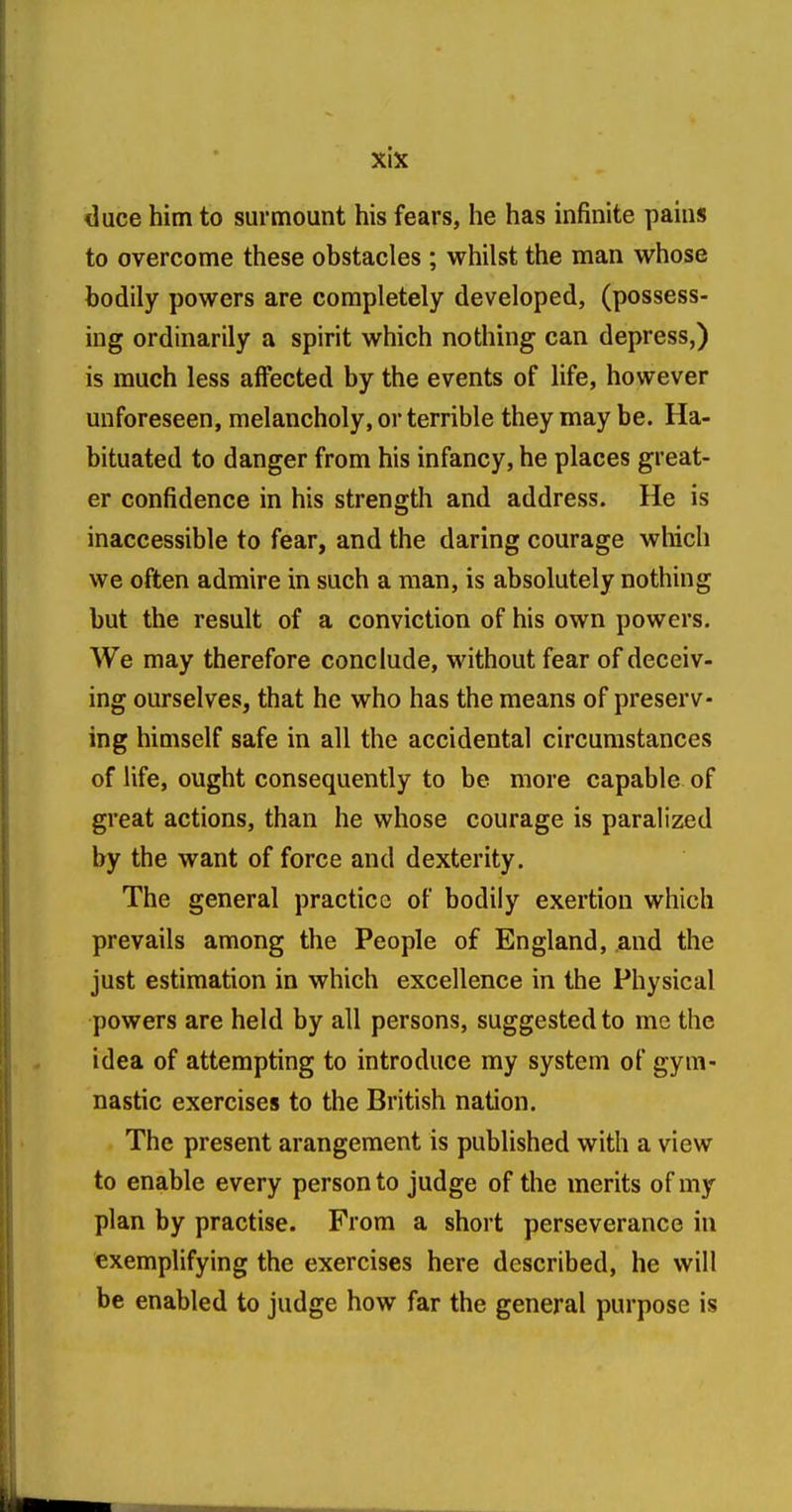 duce him to surmount his fears, he has infinite pains to overcome these obstacles ; whilst the man whose bodily powers are completely developed, (possess- ing ordinarily a spirit which nothing can depress,) is much less affected by the events of life, however unforeseen, melancholy, or terrible they may be. Ha- bituated to danger from his infancy, he places great- er confidence in his strength and address. He is inaccessible to fear, and the daring courage which we often admire in such a man, is absolutely nothing but the result of a conviction of his own powers. We may therefore conclude, without fear of deceiv- ing ourselves, that he who has the means of preserv- ing himself safe in all the accidental circumstances of life, ought consequently to be more capable of great actions, than he whose courage is paralized by the want of force and dexterity. The general practice of bodily exertion which prevails among the People of England, and the just estimation in which excellence in the Physical powers are held by all persons, suggested to me the idea of attempting to introduce my system of gym- nastic exercises to the British nation. The present arangement is published with a view to enable every person to judge of the merits of my plan by practise. From a short perseverance in exemplifying the exercises here described, he will be enabled to judge how far the general purpose is