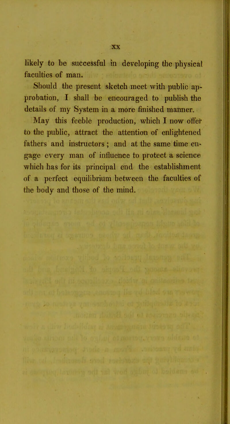 likely to be successful in developing the physical faculties of man. Should the present sketch meet with public ap- probation, I shall be encouraged to publish the details of my System in a more finished manner. May this feeble production, which I now offer to the public, attract the attention of enlightened fathers and instructors ; and at the same time en- gage every man of influence to protect a science which has for its principal end the establishment of a perfect equilibrium between the faculties of the body and those of the mind.