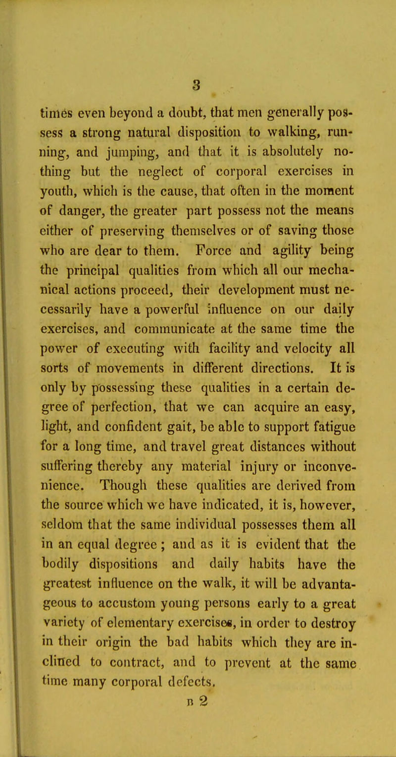 times even beyond a doubt, that men generally pos- sess a strong natural disposition to walking, run- ning, and jumping, and that it is absolutely no- thing but the neglect of corporal exercises in youth, which is the cause, that often in the moment of danger, the greater part possess not the means either of preserving themselves or of saving those who are dear to them. Force and agility being the principal qualities from which all our mecha- nical actions proceed, their development must ne- cessarily have a powerful influence on our daily exercises, and communicate at the same time the power of executing with facility and velocity all sorts of movements in different directions. It is only by possessing these qualities in a certain de- gree of perfection, that we can acquire an easy, light, and confident gait, be able to support fatigue for a long time, and travel great distances without suffering thereby any material injury or inconve- nience. Though these qualities are derived from the source which we have indicated, it is, however, seldom that the same individual possesses them all in an equal degree ; and as it is evident that the bodily dispositions and daily habits have the greatest influence on the walk, it will be advanta- geous to accustom young persons early to a great variety of elementary exercises, in order to destroy in their origin the bad habits which they are in- clined to contract, and to prevent at the same time many corporal defects. n 2