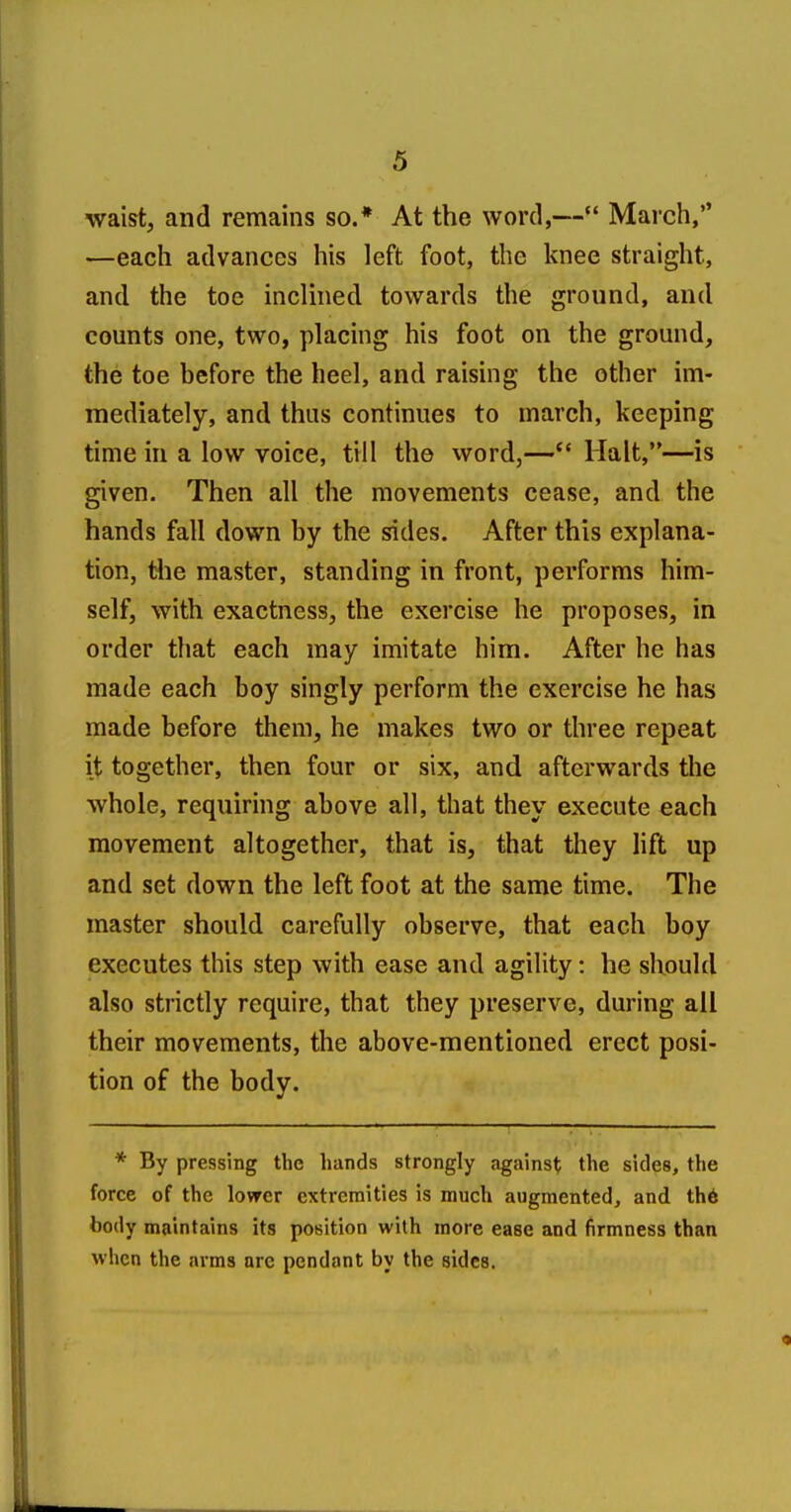 waist, and remains so.* At the word,— March, —each advances his left foot, the knee straight, and the toe inclined towards the ground, and counts one, two, placing his foot on the ground, the toe before the heel, and raising the other im- mediately, and thus continues to march, keeping time in a low voice, till the word,— Halt,—is given. Then all the movements cease, and the hands fall down by the sides. After this explana- tion, t4ie master, standing in front, performs him- self, with exactness, the exercise he proposes, in order that each may imitate him. After he has made each boy singly perform the exercise he has made before them, he makes two or three repeat it together, then four or six, and afterwards the whole, requiring above all, that they execute each movement altogether, that is, that they lift up and set down the left foot at the same time. The master should carefully observe, that each boy executes this step with ease and agility: he should also strictly require, that they preserve, during all their movements, the above-mentioned erect posi- tion of the body. * By pressing the hands strongly against the sides, the force of the lower extremities is much augmented, and th6 body maintains its position wilh more ease and firmness than when the arms are pendant by the sides.