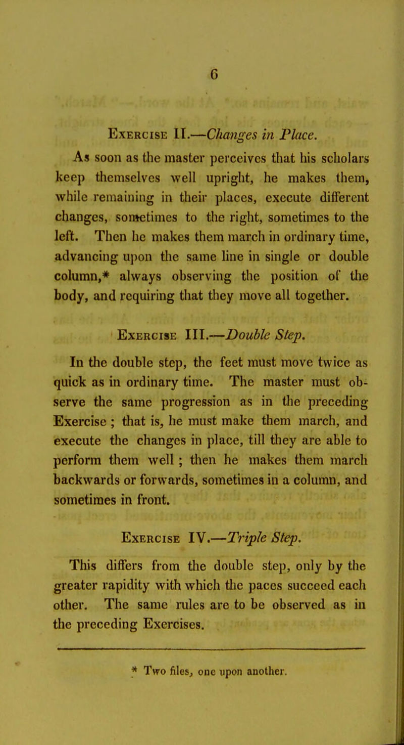 Exercise II.—Changes in Place. As soon as the master perceives that his scholars keep themselves well upright, he makes them, while remaining in their places, execute different changes, son»etimes to the right, sometimes to the left. Then he makes them march in ordinary time, advancing upon the same line in single or double column,* always observing the position of the body, and requiring that they move all together. Exercise \l\.—Double Step. In the double step, the feet must move twice as quick as in ordinary time. The master must ob- serve the same progression as in the preceding Exercise ; that is, he must make them march, and execute the changes in place, till they are able to perform them well ; then he makes them march backwards or forwards, sometimes in a column, and sometimes in front. Exercise IV.—Triple Step. This differs from the double step, only by the greater rapidity with which tlie paces succeed each other. The same rules are to be observed as in the preceding Exercises. * Two files^ one upon another.