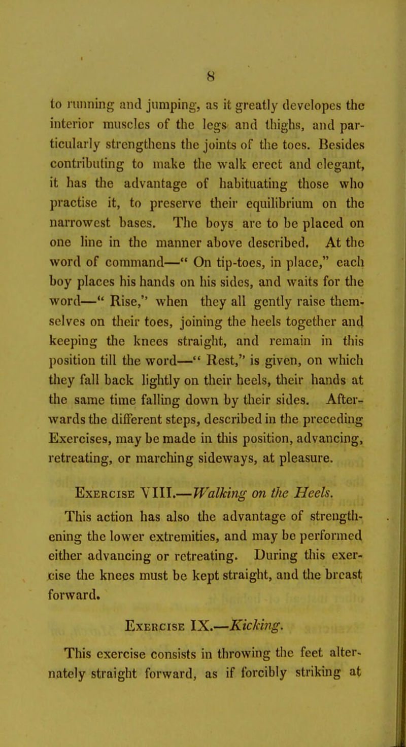 to running and jumping, as it greatly developes the interior muscles of the legs and thighs, and par- ticularly strengthens the joints of the toes. Besides contrihuting to make the walk erect and elegant, it has the advantage of habituating those who practise it, to preserve their equilibrium on the narrowest bases. The boys are to be placed on one line in the manner above described. At the word of command— On tip-toes, in place, each boy places his hands on his sides, and waits for the word— Rise, when they all gently raise them- selves on their toes, joining the heels together and keeping the knees straight, and remain in this position till the word— Rest, is given, on which they fall back lightly on their heels, their hands at the same time falling down by their sides. After- wards the different steps, described in the preceding Exercises, may be made in this position, advancing, retreating, or marching sideways, at pleasure. Exercise VIII.—Walking on the Heels. This action has also the advantage of strength- ening the lower extremities, and may be performed either advancing or retreating. During this exer- cise the knees must be kept straight, and the breast forward. Exercise IX.—Kiclcing. This exercise consists in throwing the feet alter- nately straight forward, as if forcibly striking at