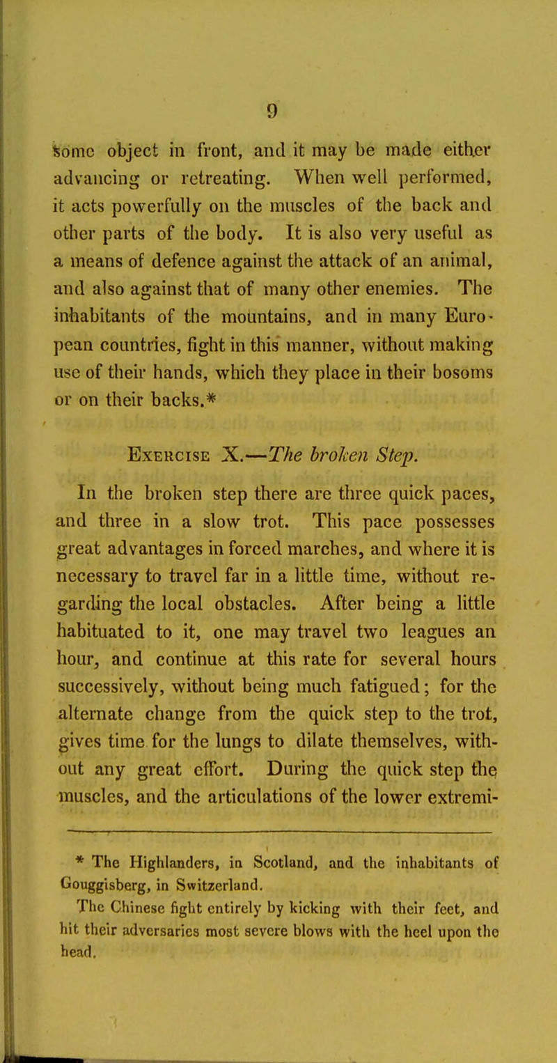 Some object in front, and it may be made either advancing or retreating. When well performed, it acts powerfully on the muscles of the back and other parts of the body. It is also very useful as a means of defence against the attack of an animal, and also against that of many other enemies. The inhabitants of the mountains, and in many Euro- pean countries, fight in this manner, without making use of their hands, which they place in their bosoms or on their backs.* Exercise X.—The broken Step. In the broken step there are three quick paces, and three in a slow trot. This pace possesses great advantages in forced marches, and where it is necessary to travel far in a little time, without re- garding the local obstacles. After being a little habituated to it, one may travel two leagues an hour, and continue at this rate for several hours successively, without being much fatigued; for the alternate change from the quick step to the trot, gives time for the lungs to dilate themselves, with- out any great effort. During the quick step the muscles, and the articulations of the lower extremi- * The Highlanders, in Scotland, and the inhabitants of Gouggisberg, in Switzerland. The Chinese fight entirely by kicking with their feet, and hit their adversaries most severe blows with the heel upon the head.