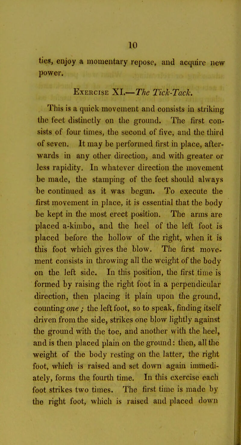 ties, enjoy a momentary repose, and acquire new power. Exercise Xl.—The Tick-Tach This is a quick movement and consists in striking the ieet distinctly on the ground. The first con- sists of four times, the second of five, and the third of seven. It may be performed first in place, after- wards in any other direction, and with greater or less rapidity. In whatever direction the movement be made, tlie stamping of the feet should always be continued as it was begun. To execute the first movement in place, it is essential that the body be kept in the most erect position. The arms are jjlaced a-kimbo, and the heel of the left foot is placed before the hollow of the right, when it is this foot which gives the blow. The first move- ment consists in tlirowing all the weight of the body on the left side. In this position, the first time is formed by raising the right foot in a perpendicular direction, then placing it plain upon the ground, counting one ; the left foot, so to speak, finding itself driven from the side, strikes one blow lightly against the ground with the toe, and another with the heel, and is then placed plain on the ground: then, all tlie weight of the body resting on the latter, the right foot, which is raised and set down again immedi- ately, forms tlie fourth time. In this exercise each foot strikes two times. The first time is made by the right foot, which is raised and placed down