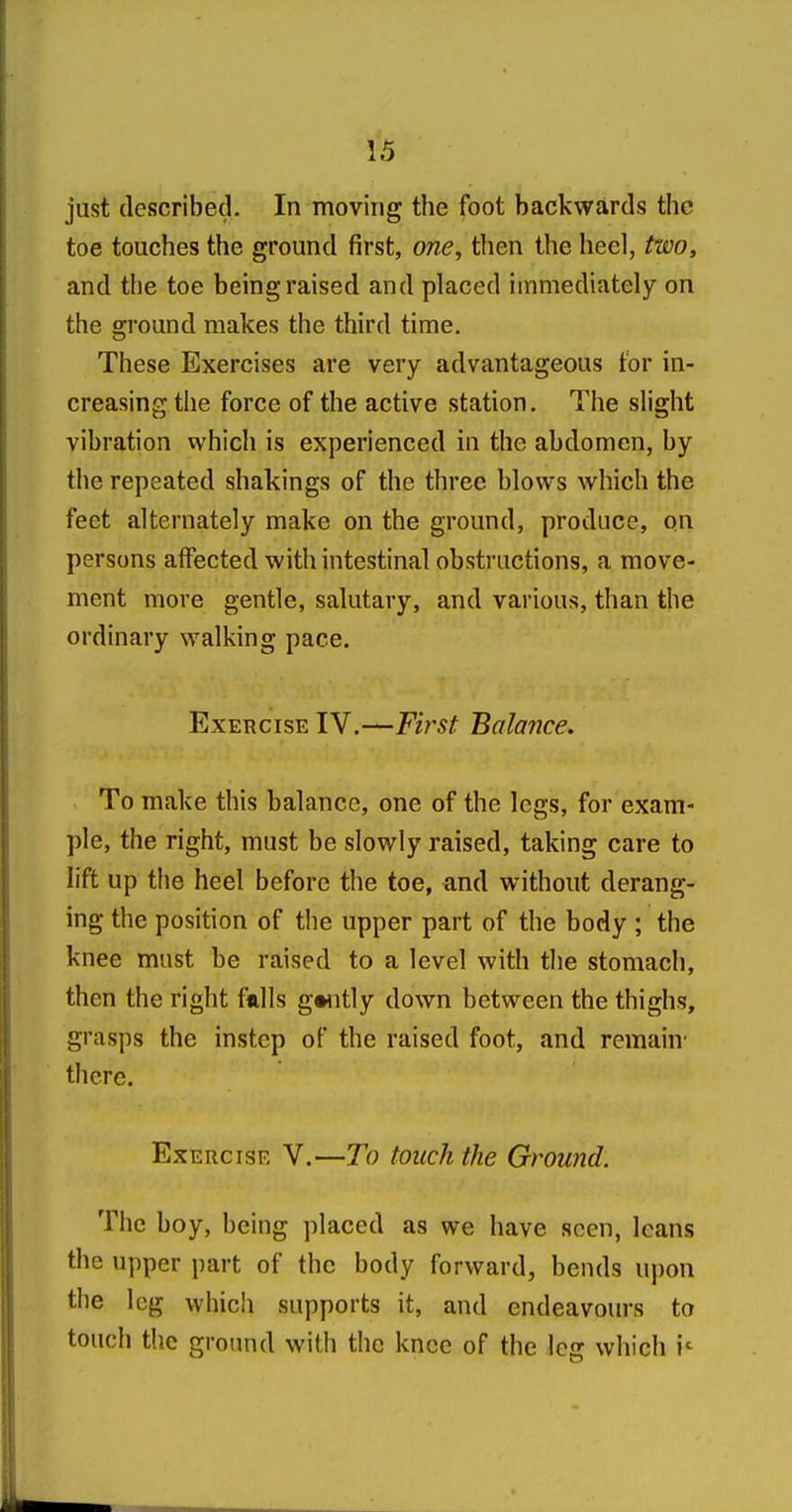 just described. In moving the foot backwards the toe touches the ground first, one, then the heel, two, and the toe being raised and placed immediately on the sjround makes the third time. These Exercises are very advantageous tor in- creasing the force of the active station. The slight vibration which is experienced in the abdomen, by the repeated shakings of the three blows which the feet alternately make on the ground, produce, on persons affected with intestinal obstructions, a move- ment more gentle, salutary, and various, than the ordinary walking pace. Exercise IV.—First Balance. To make this balance, one of the legs, for exam- ple, the right, must be slowly raised, taking care to lift up the heel before the toe, and without derang- ing the position of the upper part of the body ; the knee must be raised to a level with the stomach, then the right f*lls gwitly down between the thighs, grasps the instep of the raised foot, and remain' there. Exercise V.—To touch the Ground. The boy, being ])laced as we have seen, leans the upper part of the body forward, bends upon the leg which supports it, and endeavours to touch the ground with the knee of the leg which i^