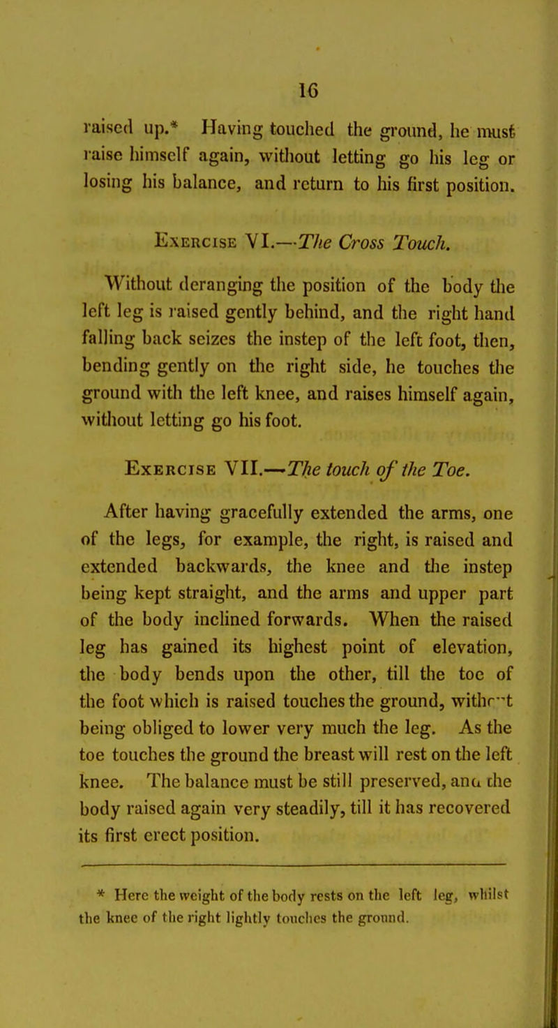 raised up.* Having touched the ground, he nuisfe laise himself again, without letting go his leg or losing his balance, and return to his first position. Exercise VI.—The Cross Touch. Without deranging the position of the body tlie left leg is raised gently behind, and the right hand falling back seizes the instep of the left foot, then, bending gently on tlie right side, he touches the ground with the left knee, and raises himself again, without letting go his foot. Exercise VII.—T/ie touch of the Toe. After having gracefully extended the arms, one of the legs, for example, the right, is raised and extended backwards, the knee and tlie instep being kept straight, and the arms and upper part of the body inclined forwards. When the raised leg has gained its highest point of elevation, the body bends upon the other, till the toe of the foot which is raised touches the ground, withr-t being obliged to lower very much the leg. As the toe touches the ground the breast will rest on the left knee. The balance must be still preserved, ana che body raised again very steadily, till it has recovered its first erect position. * Here the weight of the body rests on the left leg, whilst the knee of the right lightly touches the ground.