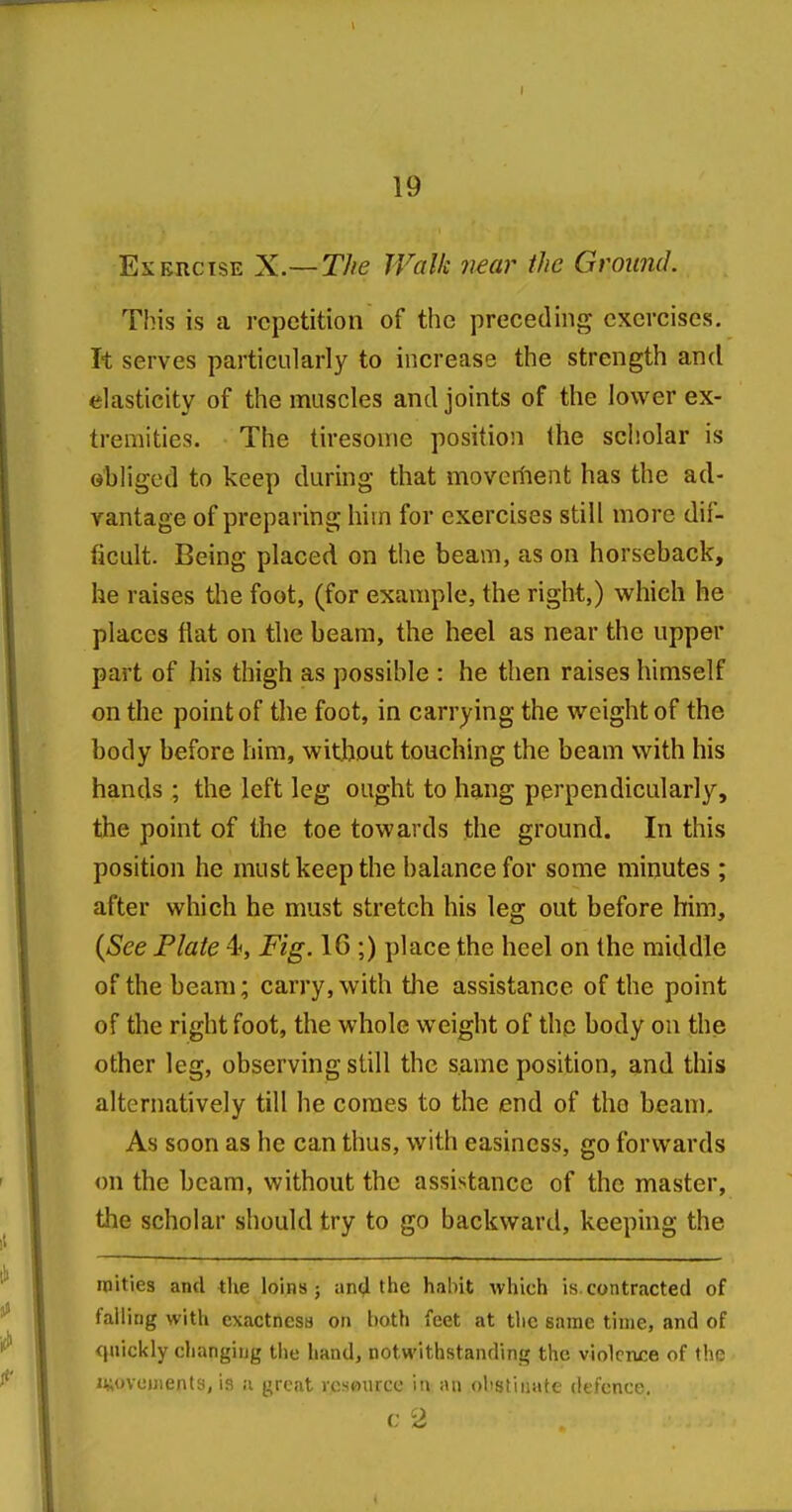 Exercise X.—The Walk near the Ground. This is a repetition of the preceding exercises. It serves particularly to increase the strength and elasticity of the muscles and joints of the lower ex- tremities. The tiresome position (he scholar is obliged to keep during that movcriient has the ad- vantage of preparing him for exercises still more dif- ficult. Being placed on the beam, as on horseback, he raises the foot, (for example, the right,) which he places flat on the beam, the heel as near the upper part of his thigh as possihle : he then raises himself on the point of tlie foot, in carrying the weight of the body before him, without touching the beam with his hands ; the left leg ought to hang perpendicularly, the point of the toe towards the ground. In this position he must keep the halancefor some minutes ; after which he must stretch his leg out before him, {See Plate 4, Fig. 16 ;) place the heel on the middle of the beam; carry, with the assistance of the point of the right foot, the whole weight of thp body on the other leg, observing still the same position, and this alternatively till he comes to the end of the beam. As soon as he can thus, with easiness, go forwards on the beam, without the assistance of the master, the scholar should try to go backward, keeping the niities ami the loins ; an4 the hal)it which is. contracted of falliug with exactness on hoth feet at tlic same time, and of quickly cliangiug tiie hand, notwithstanding the violcruce of the iiAovcDients, is ii great resource in :ui olistliiatc defence. c 2