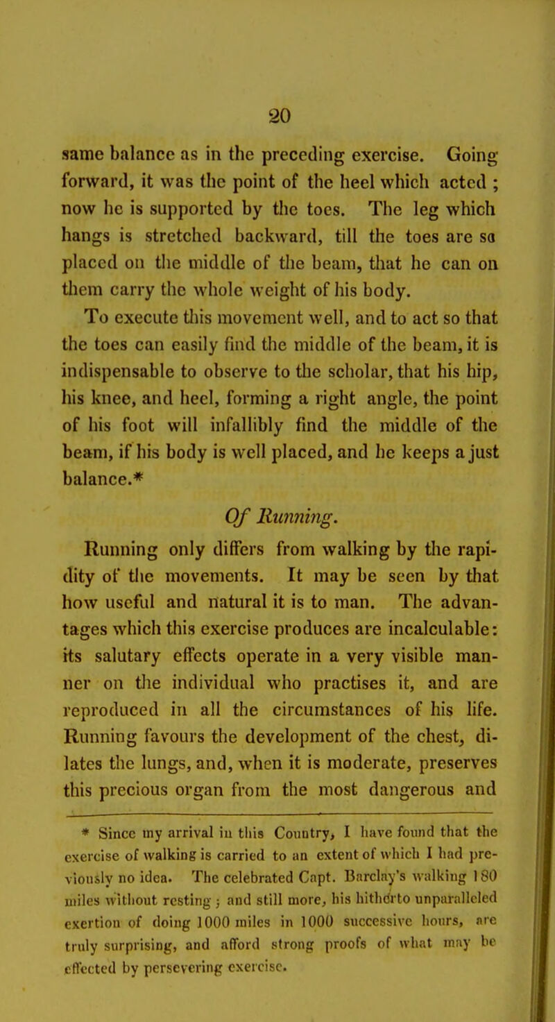 same balance as in the preceding exercise. Going forward, it was the point of the heel which acted ; now he is supported by the toes. The leg which hangs is stretched backward, till the toes are so placed on the middle of the beam, that he can on them carry the whole weight of his body. To execute tliis movement well, and to act so that the toes can easily find the middle of the beam, it is indispensable to observe to the scholar, that his hip, his knee, and heel, forming a right angle, the point of his foot will infallibly find the middle of the beam, if his body is well placed, and he keeps a just balance.* Of llunnmg. Running only differs from walking by the rapi- dity of the movements. It may be seen by that how useful and natural it is to man. The advan- tages which this exercise produces are incalculable; its salutary effects operate in a very visible man- ner on tlie individual who practises it, and are reproduced in all the circumstances of his hfe. Running favours the development of the chest, di- lates the lungs, and, when it is moderate, preserves this precious organ from the most dangerous and * Since my arrival iu this Country> I have found that the exercise of walking is carried to an extent of which I had pre- viously no idea. The celebrated Capt. Barclay's walking 180 miles without resting ; and still more, his hithdrto unparalleled exertion of doing 1000 miles in 1000 successive hours, m e truly surprising, and afford strong proofs of what may be effected by persevering exercise.