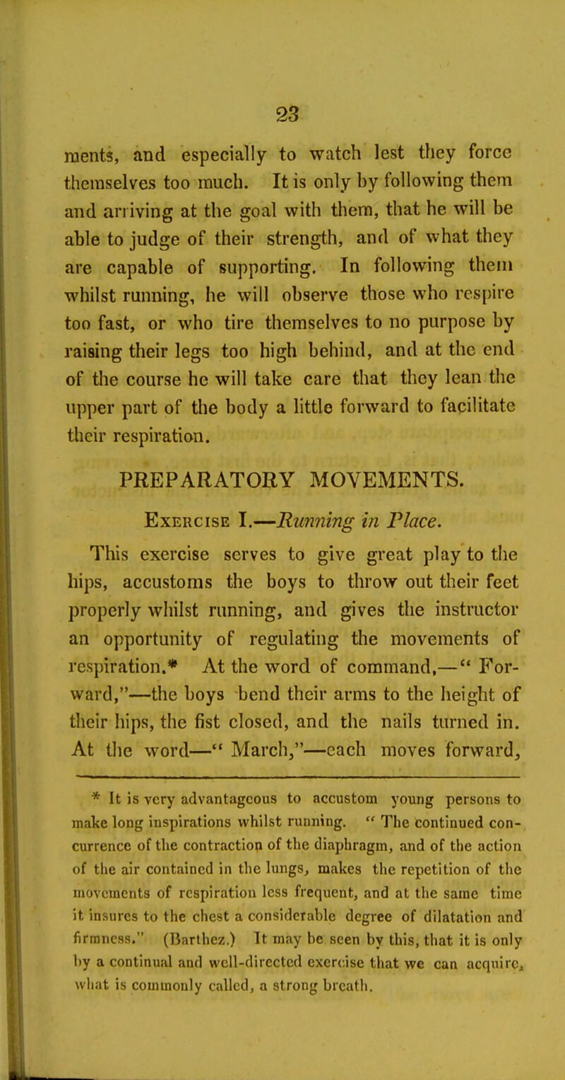 raents, and especially to watch lest they force themselves too much. It is only by following them and arriving at the goal with them, that he will be able to judge of their strength, and of what they are capable of supporting. In following them whilst running, he will observe those who respire too fast, or who tire themselves to no purpose by raising their legs too high behind, and at the end of the course he will take care that they lean the upper part of the body a little forward to facilitate their respiration. PREPARATORY MOVEMENTS. Exercise I.—Running in Place. This exercise serves to give great play to tiie hips, accustoms the boys to throw out their feet properly whilst running, and gives the instructor an opportunity of regulating the movements of respiration.* hi the word of command,— For- ward,—the boys bend their arms to the height of their hips, the fist closed, and the nails turned in. At the word— March,—each moves forward, * It is very advantageous to accustom young persons to make long inspirations whilst running. The continued con- currence of the contractiop of the diaphragm, and of the action of the air contained in the lungs^ makes the repetition of the movements of respiration less frequent, and at the same time it insures to the chest a considerable degree of dilatation and firmness. (Barthez.) It may be seen by this, that it is only by a continual and well-directed exercise that we can acquire^ wliat is commonly called, a strong breath.