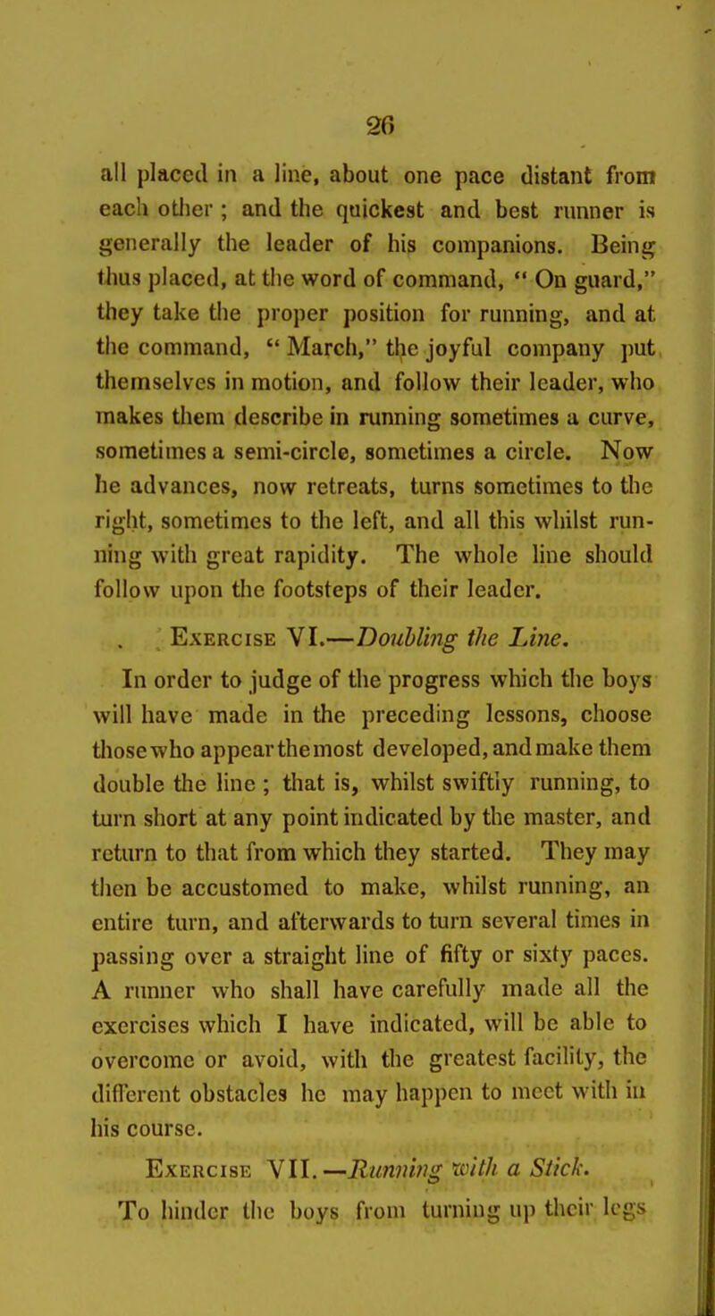 all placed in a line, about one pace distant froin each otiier; and the quickest and best runner is generally the leader of his companions. Being thus placed, at the word of command, On guard, they take the proper position for running, and at the command, March, the joyful company put themselves in motion, and follow their leader, who makes them describe in running sometimes a curve, sometimes a semi-circle, sometimes a circle. Now he advances, now retreats, turns sometimes to the right, sometimes to the left, and all this whilst run- ning with great rapidity. The whole Ime should follow upon the footsteps of their leader. Exercise VI.—Doubling the Line. In order to judge of the progress which the boys will have made in the preceding lessons, choose tliosewho appear themost developed, and make them double the line ; that is, whilst swiftly running, to turn short at any point indicated by the master, and return to that from which they started. They may then be accustomed to make, whilst running, an entire turn, and afterwards to turn several times in passing over a straight line of fifty or sixty paces. A runner who shall have carefully made all the exercises which I have indicated, will be able to overcome or avoid, with the greatest facility, the diflerent obstacles he may happen to meet with in his course. Exercise Yll.—Running rcith a Stick. To hinder the boys from turning up their legs
