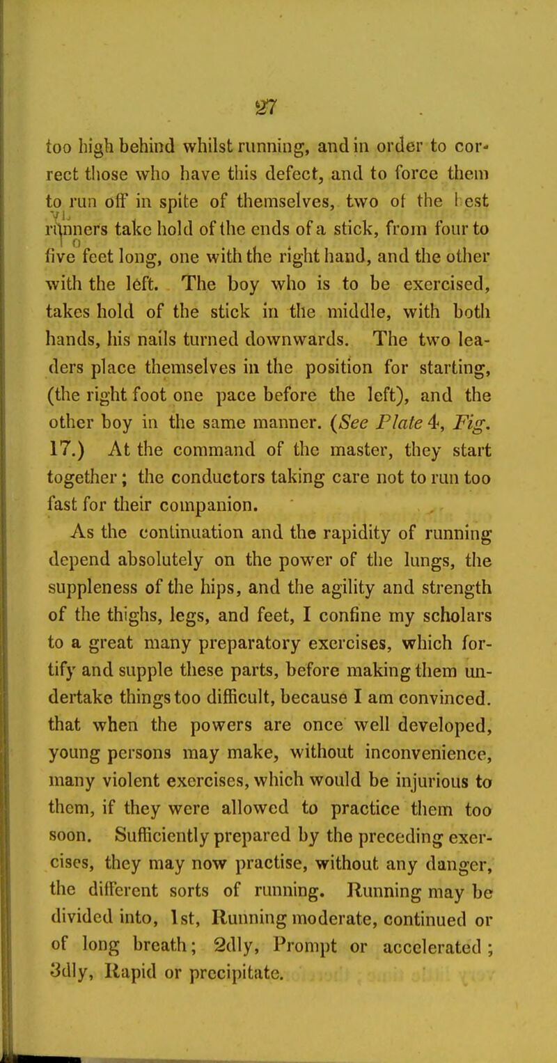 too high behind whilst running, and in order to cor- rect those who have this defect, and to force them to run off in spite of themselves, two oi the l est rilnners take hold of the ends of a stick, from four to five feet long, one with the right hand, and the other with the l6ft. The boy who is to be exercised, takes hold of the stick in the middle, with both hands, his nails turned downwards. The two lea- ders place themselves in the position for starting, (the right foot one pace before the left), and the other boy in the same manner. (See Plate 4, Fig. 17.) At the command of the master, they start together; the conductors taking care not to run too fast for their companion. As the continuation and the rapidity of running depend absolutely on the power of the lungs, the suppleness of the hips, and the agility and strength of the thighs, legs, and feet, I confine my scholars to a great many preparatory exercises, which for- tify and supple these parts, before making them un- dertake things too difficult, because I am convinced, that when the powers are once well developed, young persons may make, without inconvenience, many violent exercises, which would be injurious to them, if they were allowed to practice them too soon. Sufficiently prepared by the preceding exer- cises, they may now practise, without any danger, the dilfcrent sorts of running. Running may be divided into, 1st, Running moderate, continued or of long breath; 2dly, Prompt or accelerated; 3dly, Rapid or precipitate.