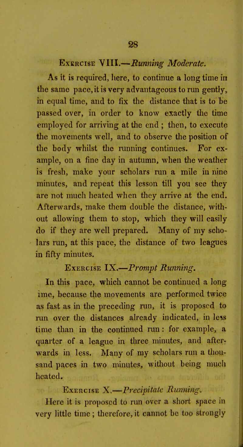 Exercise VIII.—Runfiing Moderate. As it is required, here, to continue a long time in the same pace, it is very advantageous to run gently, in equal time, and to fix the distance that is to be passed over, in order to know exactly the time employed for arriving at the end ; then, to execute the movements well, and to observe the position of the body whilst tlie running continues. For ex- ample, on a fine day in autumn, when the weather is fresh, make your scholars run a mile in nine minutes, and repeat this lesson till you see they are not much heated when they arrive at the end. Afterwards, make them double the distance, with- out allowing them to stop, which they will easily do if they are well prepared. Many of my scho- lars run, at this pace, the distance of two leagues in fifty minutes. Exercise IX.—Prompt Running. In this pace, which cannot be continued a long ime, because the movements are performed twice as fast as in the preceding run, it is proposed to run over the distances already indicated, in less time than in the continued run: for example, a quarter of a league in three minutes, and after- wards in less. Many of my scholars run a thou- sand paces in two minutes, without being much heated. Exercise X.—Precipitate Running. Here it is proposed to run over a short space in very little time; therefore, it cannot be too strongly