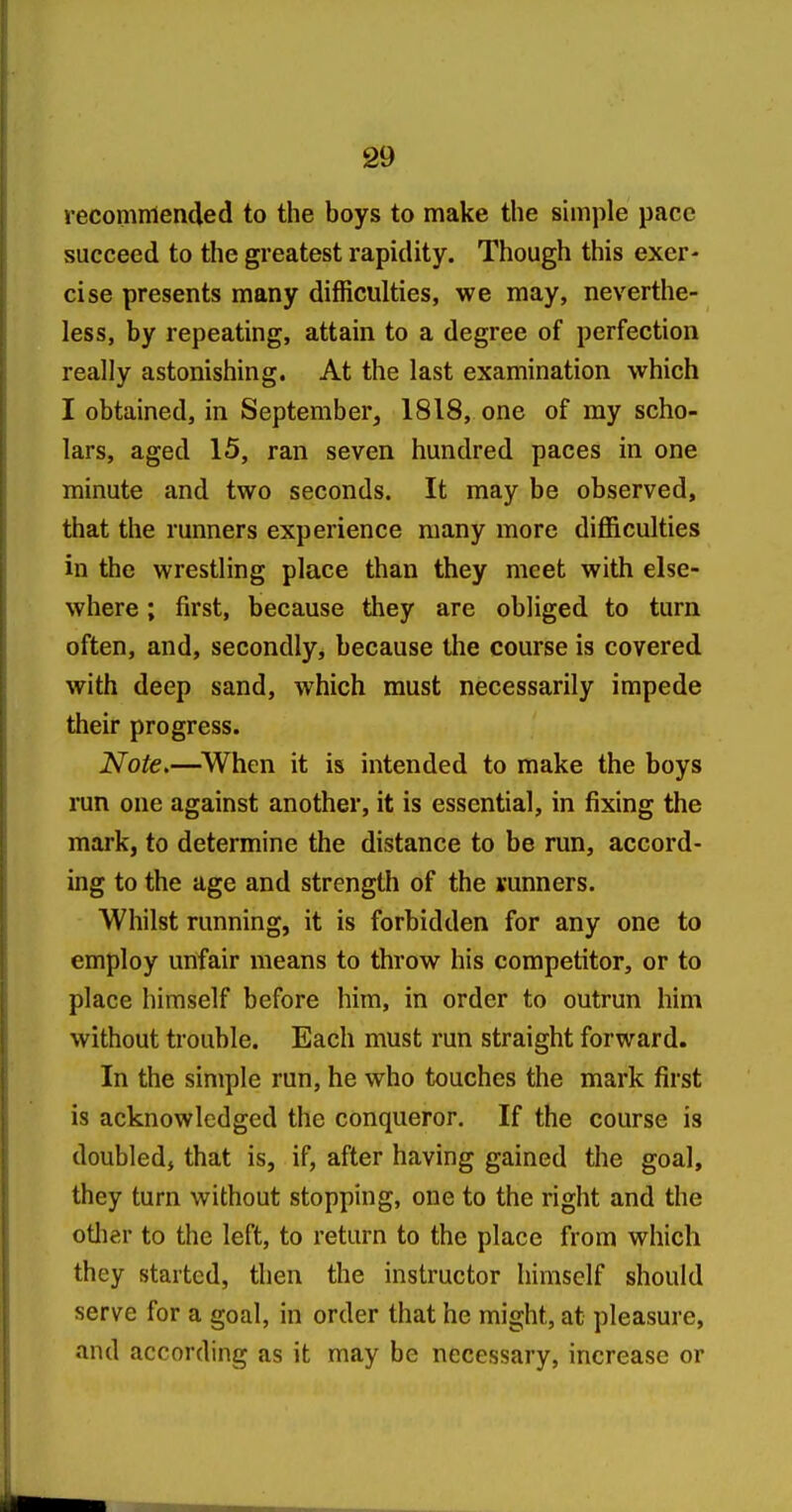 reconinlended to the boys to make the sunple pace succeed to the greatest rapidity. Though this exer- cise presents many difficulties, we may, neverthe- less, by repeating, attain to a degree of perfection really astonishing. At the last examination which I obtained, in September, 1818, one of my scho- lars, aged 15, ran seven hundred paces in one minute and two seconds. It may be observed, that the runners experience many more difficulties in the wrestling place than they meet with else- where ; first, because they are obliged to turn often, and, secondly, because the course is covered with deep sand, which must necessarily impede their progress. Note>—^When it is intended to make the boys run one against another, it is essential, in fixing the mark, to determine the distance to be run, accord- ing to the age and strength of the vunners. Whilst running, it is forbidden for any one to employ unfair means to throw his competitor, or to place himself before him, in order to outrun him without trouble. Each must run straight forward. In the simple run, he who touches the mark first is acknowledged the conqueror. If the course is doubled, that is, if, after having gained the goal, they turn without stopping, one to the right and the other to the left, to return to the place from which they started, then the instructor himself should serve for a goal, in order that he might, at pleasure, and according as it may be necessary, increase or