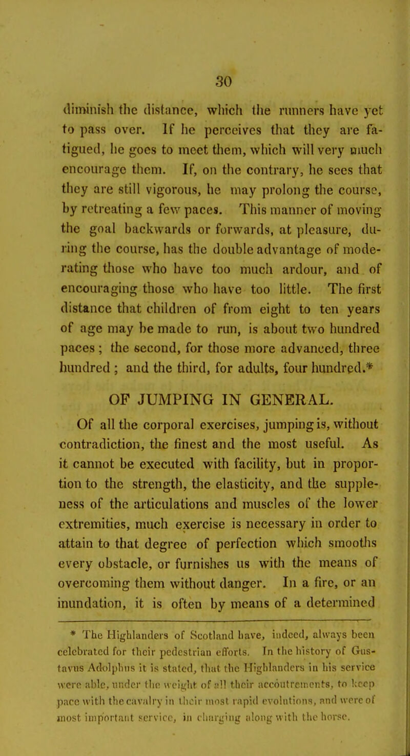 diminish the distance, wliich llie runners have yet to pass over. If he perceives that they are fa- tigued, he goes to meet them, which will very much encourage them. If, on the contrary, he sees that they are still vigorous, he may prolong the course, by retreating a fev/ paces. This manner of moving the goal backwards or forwards, at pleasure, du- ring the course, has the double advantage of mode- rating those who have too much ardour, and of encouraging those who have too little. The first distance that children of from eight to ten years of age may he made to run, is about two hundred paces ; the second, for those more advanced, three hundred ; and the third, for adults, four hundred.* OF JUMPING IN GENERAL. Of all the corpora] exercises, jumping is, without contradiction, the finest and the most useful. As it cannot be executed with facility, but in propor- tion to the strength, the elasticity, and the supple- ness of the articulations and muscles of the lower extremities, much exercise is necessary in order to attain to that degree of perfection which smootlis every obstacle, or furnishes us with the means of overcoming them without danger. In a fire, or an inundation, it is often by means of a determined • The Highlanders of Scotland have, indeed, always been celebrated for their pedestrian efforts. In the history of Giis- tavHS Adolphns it is stated, that the Highlanders in his service were able, under the weight of nU their accoutrcir.cnts, to keep pace with the cavalry in tiicir most rapid evolntions, and were of most important service, iii charging along with the horse.