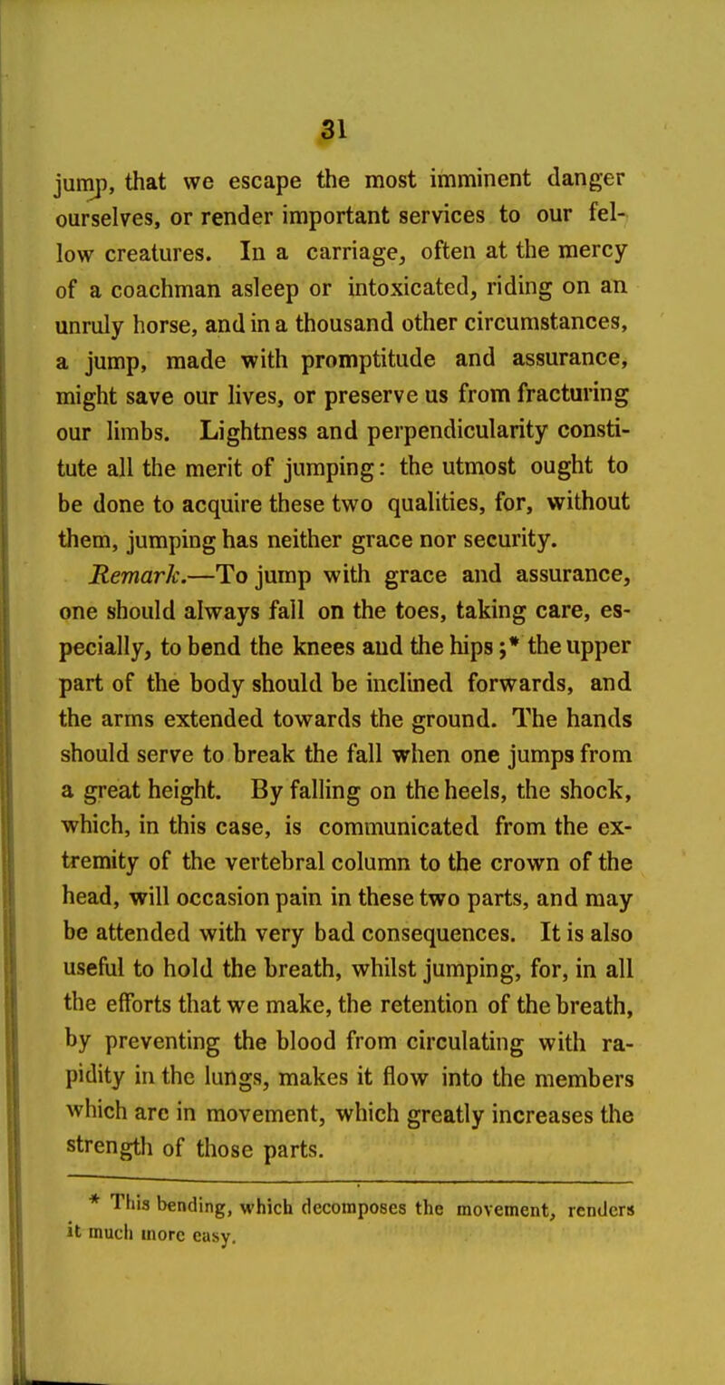 jump, that we escape the most imminent danger ourselves, or render important services to our fel- low creatures. In a carriage, often at the mercy of a coachman asleep or intoxicated, riding on an unruly horse, and in a thousand other circumstances, a jump, made with promptitude and assurance, might save our lives, or preserve us from fracturing our limbs. Lightness and perpendicularity consti- tute all the merit of jumping: the utmost ought to be done to acquire these two qualities, for, without them, jumping has neither grace nor security. Remark.—To jump with grace and assurance, one should always fall on the toes, taking care, es- pecially, to bend the knees and the hips ;* the upper part of the body should be inclined forwards, and the arms extended towards the ground. The hands should serve to break the fall when one jumps from a great height. By falling on the heels, the shock, which, in this case, is communicated from the ex- tremity of the vertebral column to the crown of the head, will occasion pain in these two parts, and may be attended with very bad consequences. It is also useful to hold the breath, whilst jumping, for, in all the efforts that we make, the retention of the breath, by preventing the blood from circulating with ra- pidity in the lungs, makes it flow into the members which arc in movement, which greatly increases the strength of those parts. * This bending, which decomposes the movement, renders It much more easy.