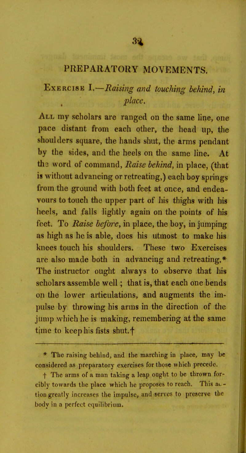 3% PREPARATORY MOVEMENTS. ExERCisB I.—Raising and touching behind, in place. All my scholars are ranged on the same line, one pace distant from each other, the head up, the shoulders square, the hands shut, the arms pendant by the sides, and the heels on the same line. At th3 word of command, Raise behind, in place, (that is without advancing or retreating,) each boy springs from the ground with both feet at once, and endea- vours to touch the upper part of his thighs with his heels, and falls lightly again on the points of his feet. To Raise hefoi^e, in place, the boy, in jumping as high as he is able, does his utmost to make his knees touch his shoulders. These two Exercises are also made both in advancing and retreating.* The instructor ought always to observe that his scholars assemble well; that is, that each one bends on the lower articulations, and augments the im- pulse by throwing his arms in the direction of the jump which he is making, remembering at the same tjme to keep his fists shut.f * The raising behind, and the marching in place, may be considered as preparatory exercises for those which precede. f The arms of a man taking a leap ought to be thrown for- cibly towards the place which he proposes to reach. This au - tion greatly increases the impulse, and serves to preserve the body in a perfect equilibrium.