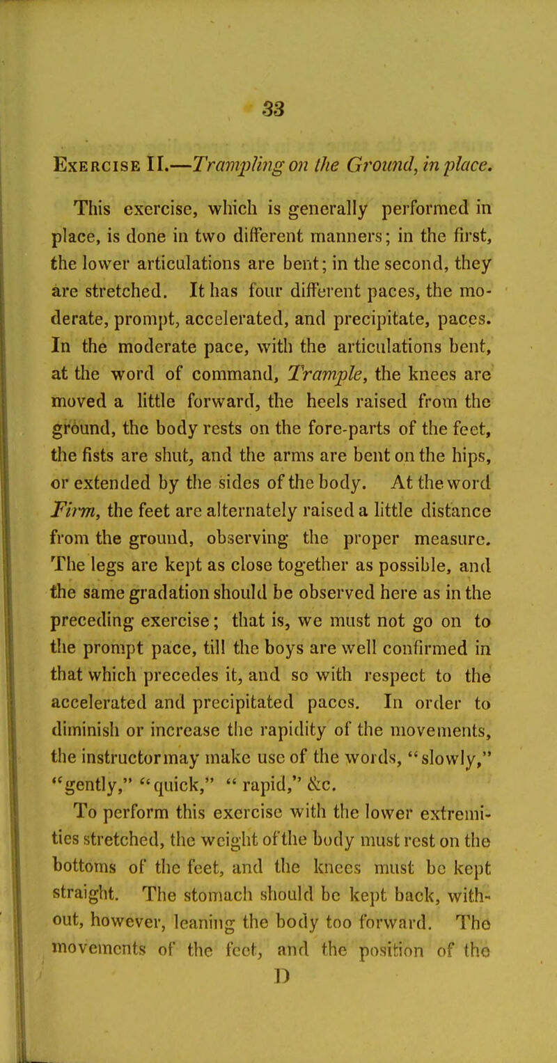 Exercise II.—Tram2:)Jing on iJie Groimd, in place. This exercise, which is generally performed in place, is done in two different manners; in the first, the lower articulations are bent; in the second, they are stretched. It has four different paces, the mo- derate, prompt, accelerated, and precipitate, paces. In the moderate pace, with the articulations bent, at the word of command, Trample, the knees are moved a little forward, the heels raised from the ground, the body rests on the fore-parts of the feet, the fists are shut, and the arms are bent on the hips, or extended by the sides of the body. At the word Fimi, the feet are alternately raised a little distance from the ground, observing the proper measure. The legs are kept as close together as possible, and the same gradation should be observed here as in the preceding exercise; that is, we must not go on to the prompt pace, til! the boys are well confirmed in that which precedes it, and so with respect to the accelerated and precipitated paces. In order to diminish or increase the rapidity of the movements, the instructormay make use of the words, slowly, ''gently, quick, rapid, &c. To perform this exercise with the lower extremi- ties stretched, the weight of the body must rest on the bottoms of the feet, and the knees must be kept straight. The stomach should be kept back, with- out, however, leaning the body too forward. The movements of the feet, and the position of the D