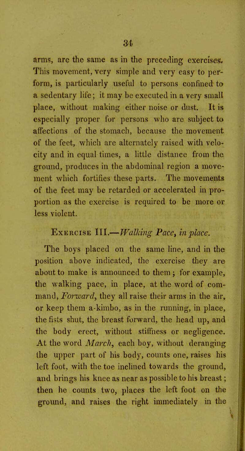 arms, are the same as in the preceding exercises. This movement, very simple and very easy to per- form, is particularly useful to persons confined to a sedentary life; it may be executed in a very small place, w ithout making either noise or dust. It is especially proper for persons who arc subject to aflections of the stomach, because the movement of the feet, which are alternately raised with velo- city and in equal times, a little distance from the ground, produces in the abdominal region a move- ment which fortifies these parts. The movements of the feet may be retarded or accelerated in pro- portion as the exercise is required to be more or less violent. Exercise III.—Walldng Pace^ in place. The boys placed on the same line, and in the position above indicated, the exercise they are about to make is announced to them; for example, the walking pace, in place, at the word of com- mand, For'ward, they all raise their arms in the air, or keep them a-kimbo, as in the running, in place, the fists shut, the breast forward, the head up, and the body erect, without stiffness or negligence. At the word March, each boy, without deranging the upper part of his body, counts one, raises his left foot, with the toe inclined towards the ground, and brings his knee as near as possible to his breast; then he counts two, places the left foot on the ground, and raises the right immediately in the