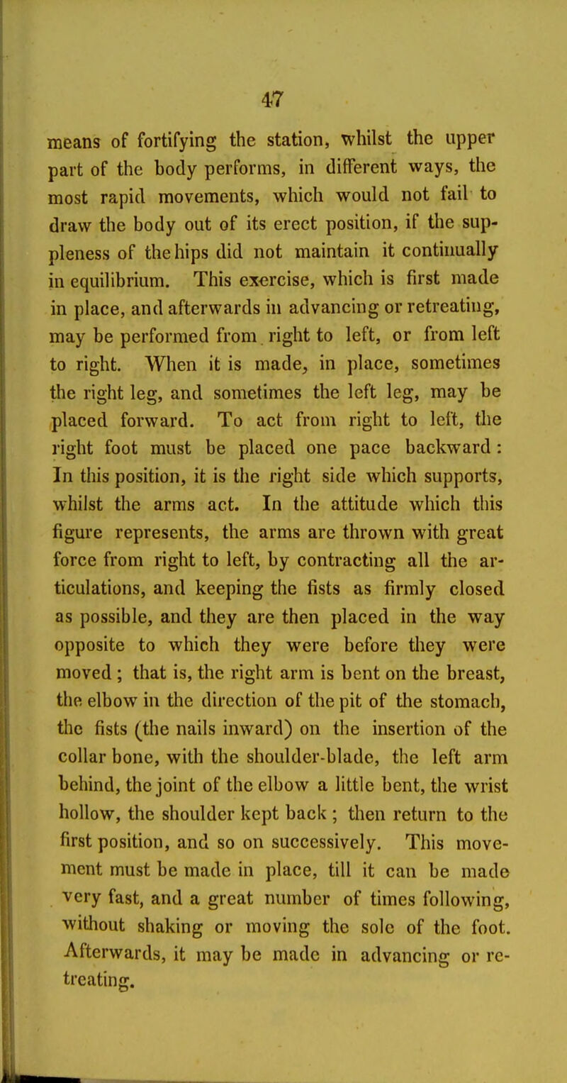 means of fortifying the station, whilst the upper part of the body performs, in different ways, the most rapid movements, which would not fail to draw the body out of its erect position, if the sup- pleness of the hips did not maintain it continually in equilibrium. This exercise, which is first made in place, and afterwards in advancing or retreating, may be performed from. right to left, or from left to right. When it is made, in place, sometimes the right leg, and sometimes the left leg, may be placed forward. To act from right to left, the right foot must be placed one pace backward : In this position, it is the right side which supports, whilst the arms act. In the attitude which this figure represents, the arms are thrown with great force from right to left, by contracting all the ar- ticulations, and keeping the fists as firmly closed as possible, and they are then placed in the way opposite to which they were before they were moved ; that is, the right arm is bent on the breast, the elbow in the direction of the pit of the stomach, the fists (the nails inward) on the insertion of the collar bone, with the shoulder-blade, the left arm behind, the joint of the elbow a little bent, the wrist hollow, the shoulder kept back ; then return to the first position, and so on successively. This move- ment must be made in place, till it can be mad© very fast, and a great number of times following, without shaking or moving the sole of the foot. Afterwards, it may be made in advancing or re- treating.