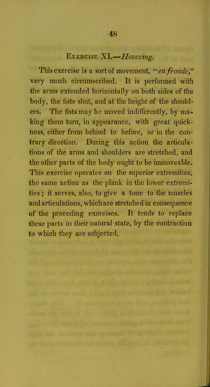 Exercise XI.—Hovering. This exercise is a sort of movement, ^^ enfronde very much circumscribed. It is performed with the arms extended horizontally on both sides of the body, the fists shut, and at the height of the should- ers. The fists may be moved indifferently, by ma- king them turn, in appearance, w^ith great quick- ness, either from behind to before, or in the con- trary direction. During this action the articula- tions of the arms and shoulders are stretched, and the other parts of the body ought to be immoveable. This exercise operates on the superior extremities, the same action as the plank in the lower extremi- ties ; it serves, also, to give a tone to the muscles and articulations, which are stretched in consequence of the preceding exercises. It tends to replace these parts in their natural state, by the contraction to which they are subjected.