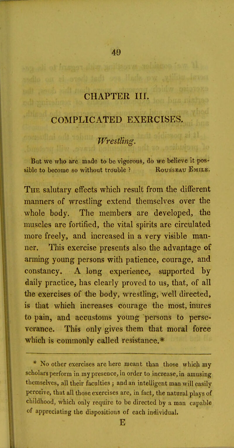 CHAPTER III. COMPLICATED EXERCISES. Wrestling. But we who are made to be vigorous, do we believe it pos- sible to become so without trouble } Rousseau Emile. The salutary effects which result from the different manners of wrestling extend themselves over the whole body. The members are developed, the muscles are fortified, the vital spirits are circulated more freely, and increased in a very visible man- ner. This exercise presents also the advantage of arming young persons with patience, courage, and constancy. A long experience, supported by daily practice, has clearly proved to us, that, of all tlie exercises of the body, wrestling, well directed, is that which increases courage the most, inures to pain, and accustoms young persons to perse- verance. This only gives them that moral force which is commonly called resistance.* * No other exercises are here meant than those which my scholars perform in my presence, in order to increase, in amusing themselves, all their faculties ; and an intelligent man will easily perceive, that all those exercises are, in fact, the natural plays of childhood, which only require to be directed by a man capable of appreciating the dispositions of each individual. E
